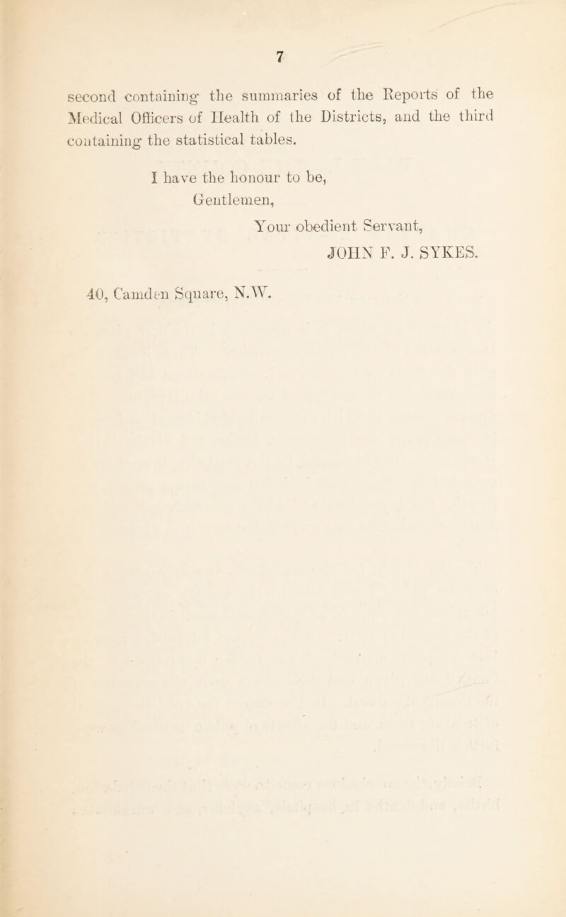 second containing' the summaries of the Reports of the Medical Officers of Health of the Districts, and the third containing' the statistical tables. I have the honour to be, Gentlemen, Your obedient Servant, JOHN F. J. SYKES. 40, Camden Square, N.W.
