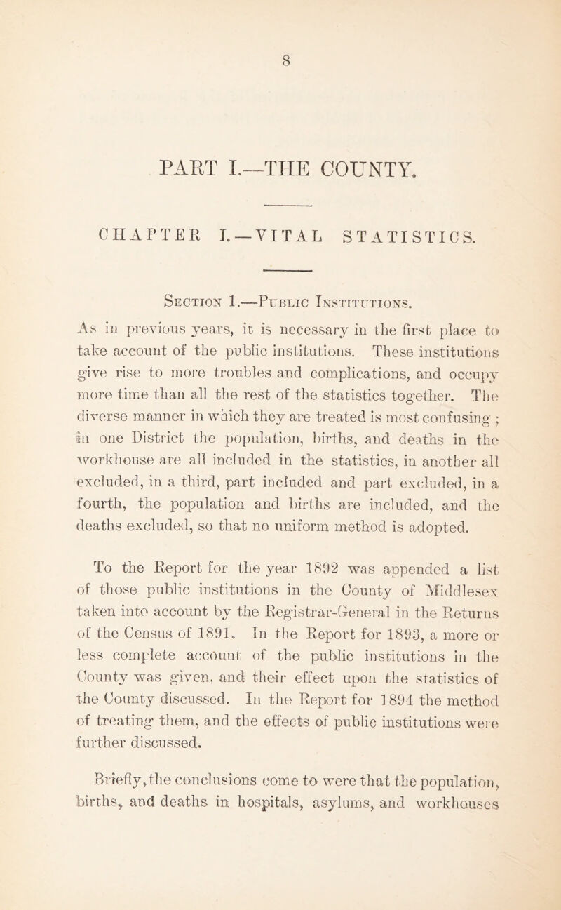 PART L—THE COUNTY. CHAPTER I. —VITAL STATISTICS. Section 1.—Public Institutions. As in previous years, it is necessary in the first place to take account of the public institutions. These institutions give rise to more troubles and complications, and occupy more time than all the rest of the statistics together. The diverse manner in which they are treated is most confusing ; in one District the population, births, and deaths in the workhouse are all included in the statistics, in another all excluded, in a third, part included and part excluded, in a fourth, the population and births are included, and the deaths excluded, so that no uniform method is adopted. To the Report for the year 1892 was appended a list of those public institutions in the County of Middlesex taken into account by the Registrar-General in the Returns of the Census of 1891. In the Report for 1893, a more or less complete account of the public institutions in the County was given, and their effect upon the statistics of the County discussed. In the Report for 1894 the method of treating them, and the effects of public institutions wer e further discussed. briefly,the conclusions come to were that the population, births, and deaths in hospitals, asylums, and workhouses