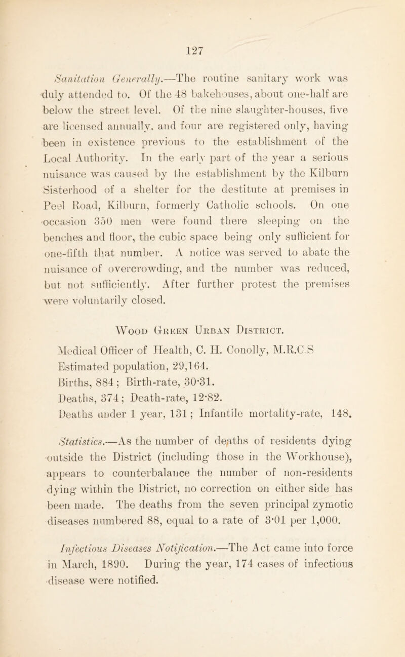 Sanitation Generally.—The routine sanitary work was duly attended to. Of the 48 bakehouses, about one-half are below the street level. Of the nine slaughter-houses, five are licensed annually, and four are registered only, having been in existence previous to the establishment of the Local Authority. In the early part of the year a serious nuisance was caused by the establishment by the ICilburn Sisterhood of a shelter for the destitute at premises in Peel Road, Kilburn, formerly Catholic schools. On one occasion 350 men were found there sleeping on the benches and floor, the cubic space being only sufficient for one-tifth that number. A notice was served to abate the nuisance of overcrowding, and the number was reduced, but not sufficiently. After further protest the premises were voluntarily closed. Wood Green Urban District. Medical Officer of Health, C. II. Conolly, M.R.C.S Estimated population, 29,164. Births, 884 ; Birth-rate, 30*31. Deaths, 374; Death-rate, 12*82. Deaths under 1 year, 131; Infantile mortality-rate, 148. Statistics.—As the number of deaths of residents dying outside the District (including those in the WTorkhouse), appears to counterbalance the number of non-residents dying within the District, no correction on either side has been made. The deaths from the seven principal zymotic diseases numbered 88, equal to a rate of 3*01 per 1,000. Infectious Diseases Notification.—The Act came into force in March, 1890. During the year, 174 cases of infectious disease were notified.