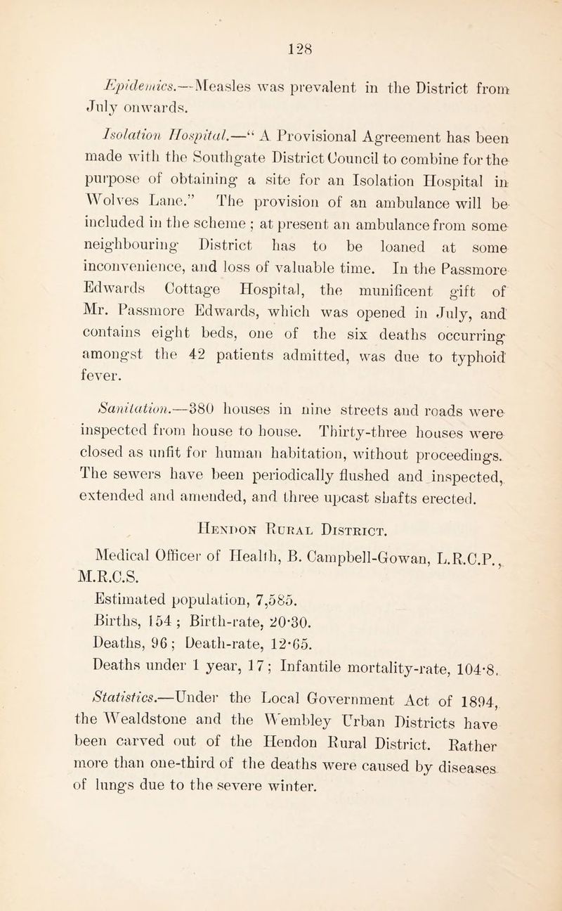 Epidemics.—Measles was prevalent in the District from July onwards. Isolation Hospital.—“ A Provisional Agreement has been made with the Southgate District Council to combine for the purpose of obtaining a site for an Isolation Hospital in Wolves Lane.” The provision of an ambulance will be included in the scheme ; at present an ambulance from some neighbouring District has to be loaned at some inconvenience, and loss of valuable time. In the Passmore Edwards Cottage Hospital, the munificent gift of Mr. Passmore Edwards, which was opened in July, and contains eig'ht beds, one of the six deaths occurring amongst the 42 patients admitted, was due to typhoid fever. Sanitation.—380 houses in nine streets and roads were inspected from house to house. Thirty-three houses were closed as unfit for human habitation, without proceedings. The sewers have been periodically flushed and inspected, extended and amended, and three upcast shafts erected. Hendon Rural District. Medical Officer of Health, B. Campbell-Gowan, L.R.C.P., M.R.C.S. Estimated population, 7,585. Births, 154; Birth-rate, 20*30. Deaths, 96; Death-rate, 12*65. Deaths under 1 year, 17; Infantile mortality-rate, 104*8. Statistics.—Under the Local Government Act of 1894, the Wealdstone and the Wembley Urban Districts have been carved out of the Hendon Rural District. Rather more than one-third of the deaths were caused by diseases of lungs due to the severe winter.