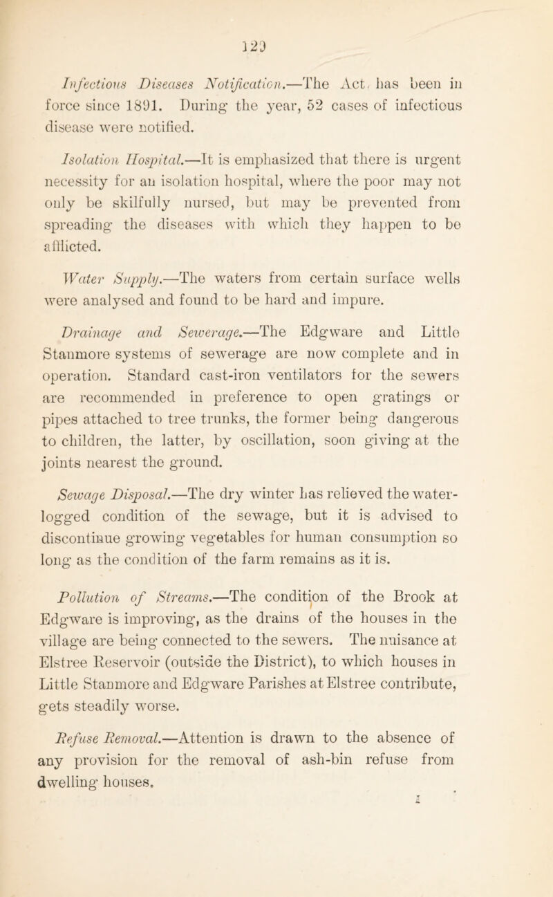 Infectious Diseases Notification.—The Act. has been in force since 1891. During the year, 52 cases of infectious disease were notified. Isolation Hospital.—Tt is emphasized that there is urgent necessity for an isolation hospital, where the poor may not only be skilfully nursed, but may be prevented from spreading the diseases with which they happen to be allhcted. Water Supply.—The waters from certain surface wells were analysed and found to be hard and impure. Drainage and Sewerage.—The Edgware and Little Stanmore systems of sewerage are now complete and in operation. Standard cast-iron ventilators for the sewers are recommended in preference to open gratings or pipes attached to tree trunks, the former being dangerous to children, the latter, by oscillation, soon giving at the joints nearest the ground. Sewage Disposal.—The dry winter has relieved the water¬ logged condition of the sewage, but it is advised to discontinue growing vegetables for human consumption so long as the condition of the farm remains as it is. Pollution of Streams.—The condition of the Brook at Edgware is improving, as the drains of the houses in the village are being connected to the sewers. The nuisance at Elstree Reservoir (outside the District), to which houses in Little Stanmore and Edgware Parishes at Elstree contribute, gets steadily worse. Defuse Removal.—Attention is drawn to the absence of any provision for the removal of ash-bin refuse from dwelling houses.