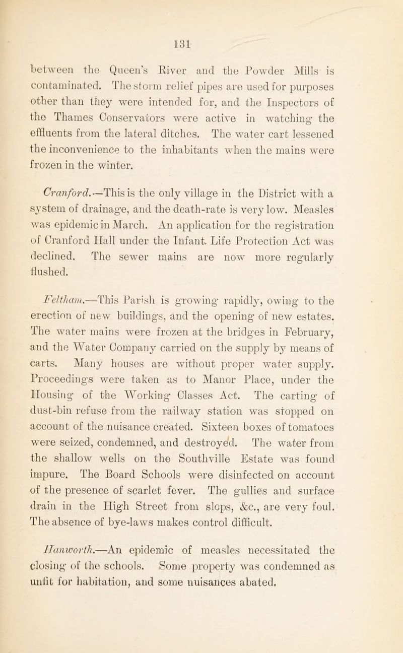 between the Queen’s River and the Powder Mills is contaminated. The storm relief pipes are used for purposes other than they were intended for, and the Inspectors of the Thames Conservators were active in watching1 the effluents from the lateral ditches. The water cart lessened the inconvenience to the inhabitants when the mains were frozen in the winter. Cranford.—This is the only village in the District with a system of drainage, and the death-rate is very low. Measles was epidemic in March. An application for the registration of Cranford Hall under the Infant. Life Protection Act was declined. The sewer mains are now more regularly flushed. Feltham.—This Parish is growing rapidly, owing to the erection of new buildings, and the opening of new estates. The water mains were frozen at the bridges in February, and the Water Company carried on the supply by means of carts. Many houses are without proper water supply. Proceedings were taken as to Manor Place, under the Housing of the Working Classes Act. The carting of dust-bin refuse from the railway station was stopped on account of the nuisance created. Sixteen boxes of tomatoes were seized, condemned, and destroyed. The water from the shallow wells on the Southville Estate was found impure. The Board Schools were disinfected on account of the presence of scarlet fever. The gullies and surface drain in the High Street from slops, &c., are very foul. The absence of bye-laws makes control difficult. ITanworth.—An epidemic of measles necessitated the closing of the schools. Some property was condemned as unlit for habitation, and some nuisances abated.