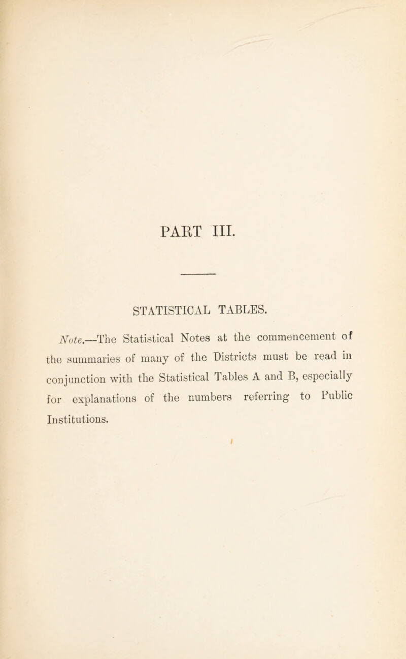 PART III. STATISTICAL TABLES. Note.—The Statistical Notes at the commencement of the summaries of many of the Districts must be lead in conjunction with the Statistical Tables A and B> especially for explanations of the numbers referring to Public Institutions.