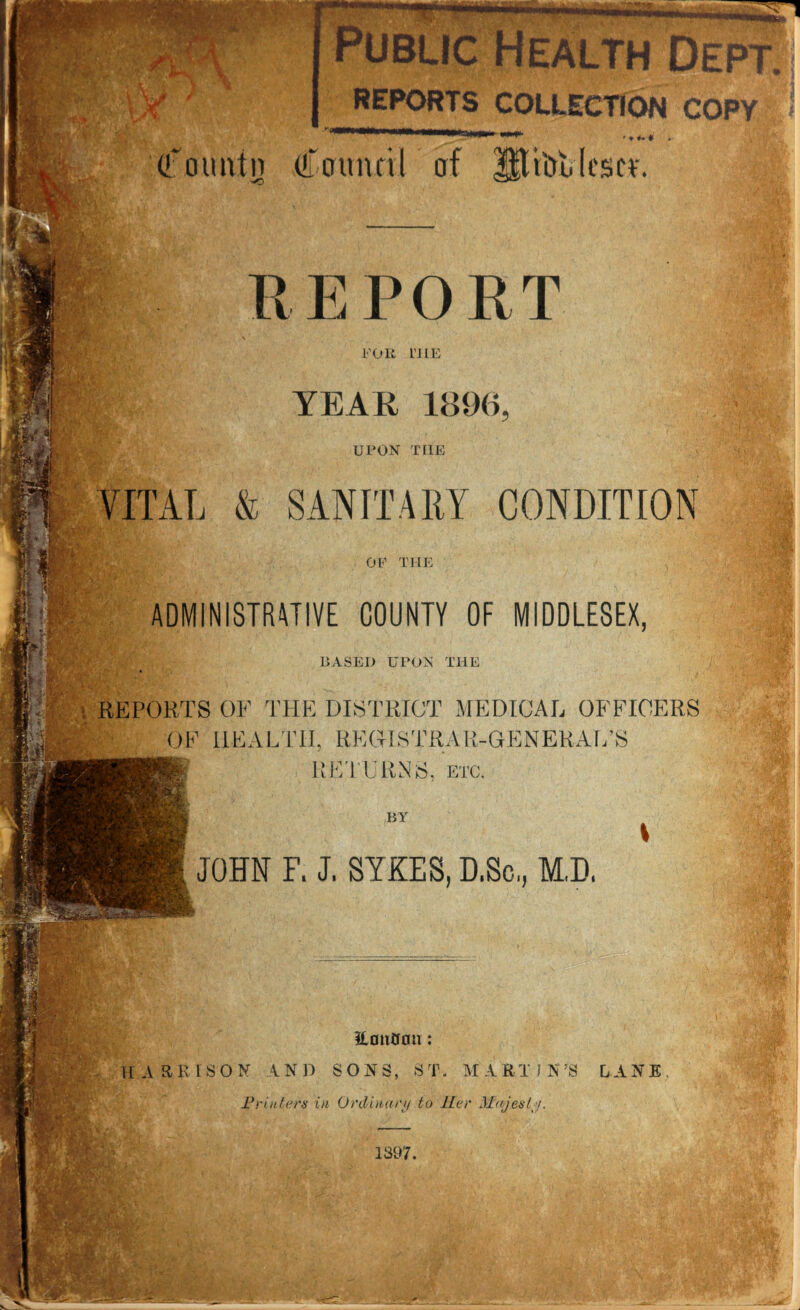REPORTS COLLECTION CO rmmm (fount u Council of IJti&fclescf. REPORT FOR L’HE YEAR 1896, UPON TIIE VITAL & SANITARY CONDITION OF THE ADMINISTRATIVE COUNTY OF MIDDLESEX, BASED UPON THE ■ REPORTS OF THE DISTRICT MEDICAL OFFICERS OF HEALTH, REGISTRAR-GENERAL’S RETURNS, etc. I BY \ JOHN F. J. SYKES, D.Sc., M,D. m m Fb Jr'; if fy ^ mm Hontfon: HARRISON AND SONS, ST. MARTIN’S LANE Printers in Ordinary to Her Majesty. 1397.