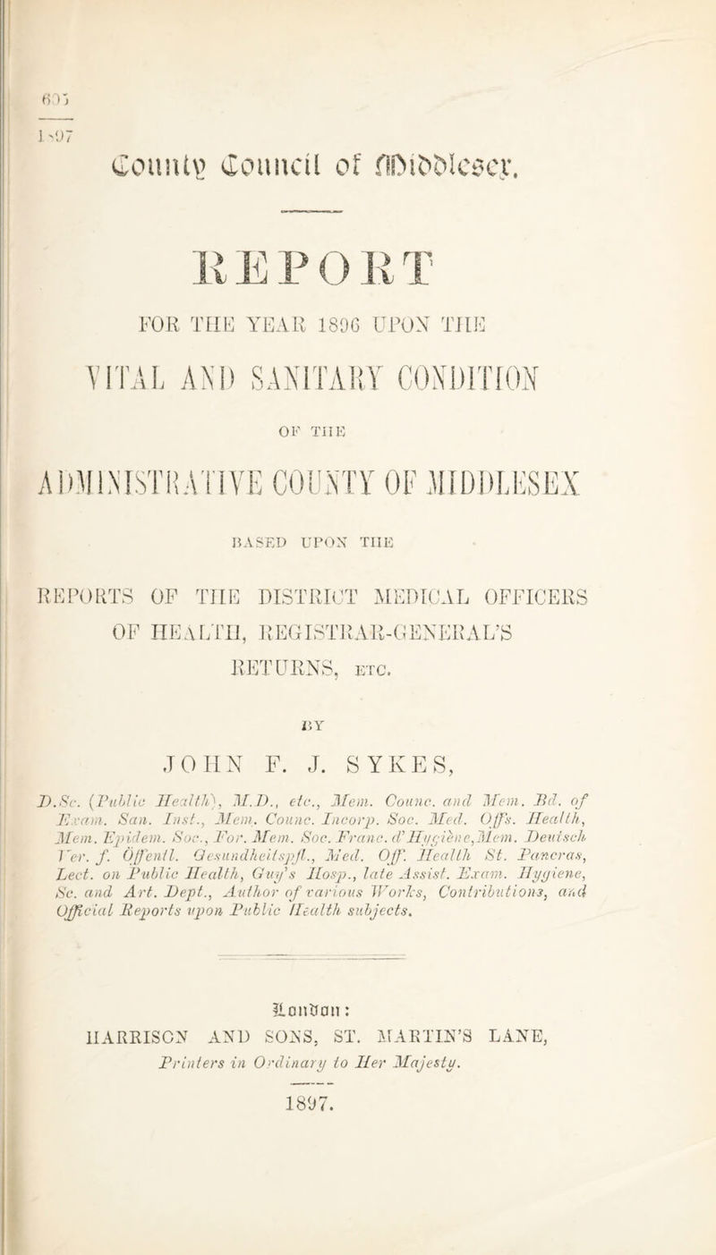 f>Vj E E P 0 R T FOR TIIF YEAR 1896 UPON TILE VITAL AND SANITARY CONDITION OF TIIE ADMINISTRATIVE COUNTY OF MIDDLESEX BASED UPON TIIE REPORTS OF TIIE DISTRICT MEDICAL OFFICERS OF HEALTH, REGISTRAR-GENERAL’S RETURNS, etc. r.Y JOHN F. J. SYKES, D.Sc. (Public Health), M.D., etc-., Mem. Counc. and Mem. did. of 'Exam. San. Inst., Mem. Counc. Incorp. Soc. Med. Offs. Health, Mem. Epideni. Soc., For. Mem. Soc. Franc, d’Hygiene,Mem. Deuisch Per. f. Offentl. Qesundheitspjl., Med. Off. Health St. Pan-eras, Led. on Public Health, Guy s Hosp., late Assist. Exam. Hygiene, Sc. and Art. I)ept., Author of various Worlcs, Contributions, and Official Reports upon Public Health subjects. ILontfcm: HARRISON AND SONS. ST. MARTIN’S LANE, Printers in Ordinary to Her Majesty. 1897.