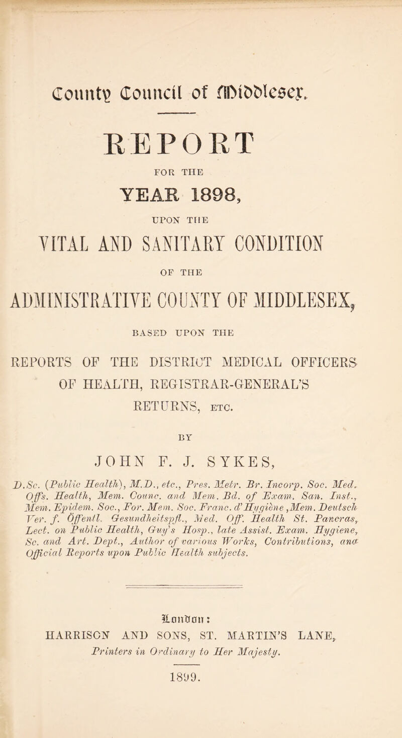 REPORT FOR THE YEAR 1898, UPON THE VITAL AND SANITARY CONDITION OF THE BASED UPON THE REPORTS OF THE DISTRICT MEDICAL OFFICERS OF HEALTH, REGISTRAR-GENERAL’S RETURNS, etc. BY JOHN F. J. SYKES, I).Sc. ('Public Health), M.D., etc., Pres. Metr. jBr. Inc orp. Soc. Med„ Offs. Health, Mem. Counc. and Mem. Bd. of Exam. San. Inst., Mem. Epidem. Soc., For. Mem. Soc. Franc. d' Hygihne ,Mem. Deutsch Ver. f. Offentl, Gesundheitspfl., lied. Off. Health St. Ian eras, Led. on Public Health, Guy\s Hosp., late Assist. Exam. Hygiene, Sc. and Art. Dept., Author of various Works, Contributions, ana Official Reports upon Public Health subjects. Hannon: HARRISON AND SONS, ST. MARTIN’S LANE, Printers in Ordinary to Her Majesty. 1809.