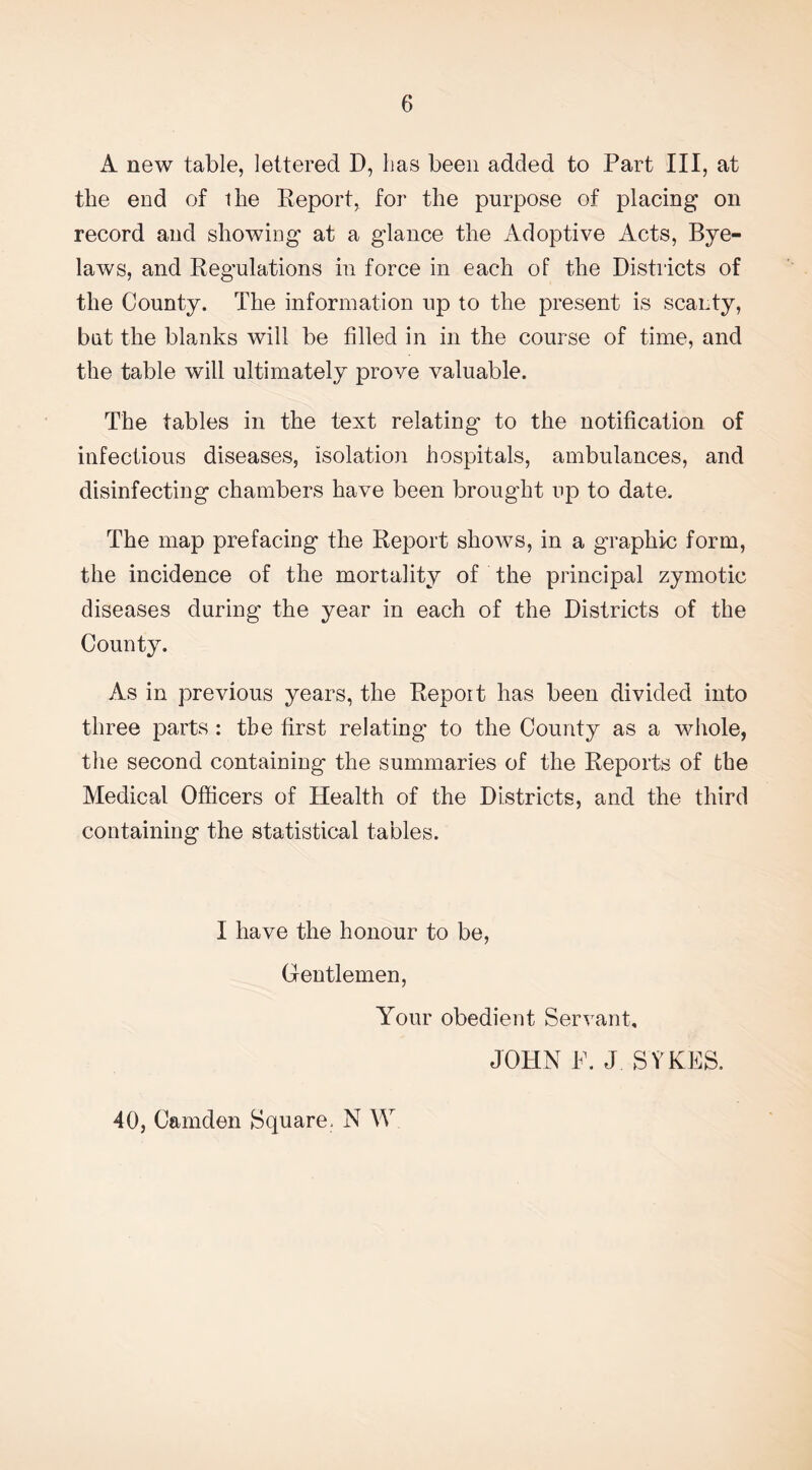 A new table, lettered D, lias been added to Part III, at the end of ihe Report, for the purpose of placing on record and showing at a glance the Adoptive Acts, Bye¬ laws, and Regulations in force in each of the Districts of the County. The information up to the present is scanty, but the blanks will be filled in in the course of time, and the table will ultimately prove valuable. The tables in the text relating* to the notification of infectious diseases, isolation hospitals, ambulances, and disinfecting chambers have been brought up to date. The map prefacing the Report shows, in a graphic form, the incidence of the mortality of the principal zymotic diseases during the year in each of the Districts of the County. As in previous years, the Report has been divided into three parts : the first relating to the County as a whole, the second containing the summaries of the Reports of the Medical Officers of Health of the Districts, and the third containing the statistical tables. I have the honour to be, Gentlemen, Your obedient Servant, JOHN P. J SYKES. 40, Camden Square. N W