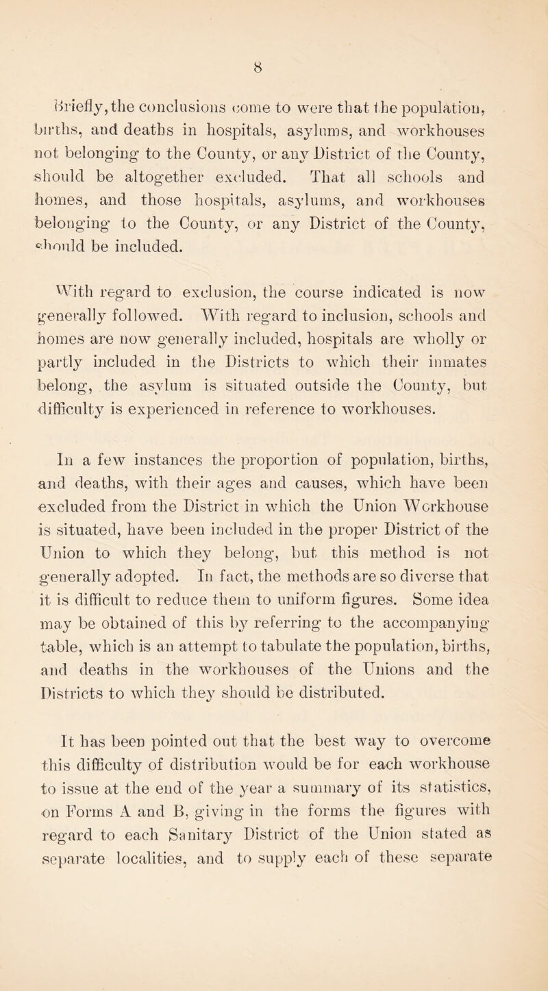 briefly, the conclusions i;ome to were that the population, births, and deaths in hospitals, asylums, and workhouses not belonging to the County, or any District of the County, should be altogether excluded. That all schools and homes, and those hospitals, asylums, and workhouses belonging to the County, or any District of the County, should be included. With regard to exclusion, the course indicated is now generally followed. With regard to inclusion, schools and homes are now generally included, hospitals are wholly or partly included in the Districts to which their inmates belong, the asylum is situated outside the County, but difficulty is experienced in reference to workhouses. In a few instances the proportion of population, births, and deaths, with their ages and causes, which have been excluded from the District in which the Union Workhouse is situated, have been included in the proper District of the Union to which they belong, but this method is not generally adopted. In fact, the methods are so diverse that it is difficult to reduce them to uniform figures. Some idea may be obtained of this by referring to the accompanying table, which is an attempt to tabulate the population, births, and deaths in the workhouses of the Unions and the Districts to which they should be distributed. It has been pointed out that the best way to overcome this difficulty of distribution would be for each workhouse to issue at the end of the year a summary of its statistics, on Forms A and B, giving in the forms the figures with regard to each Sanitary District of the Union stated as separate localities, and to supply each of these separate