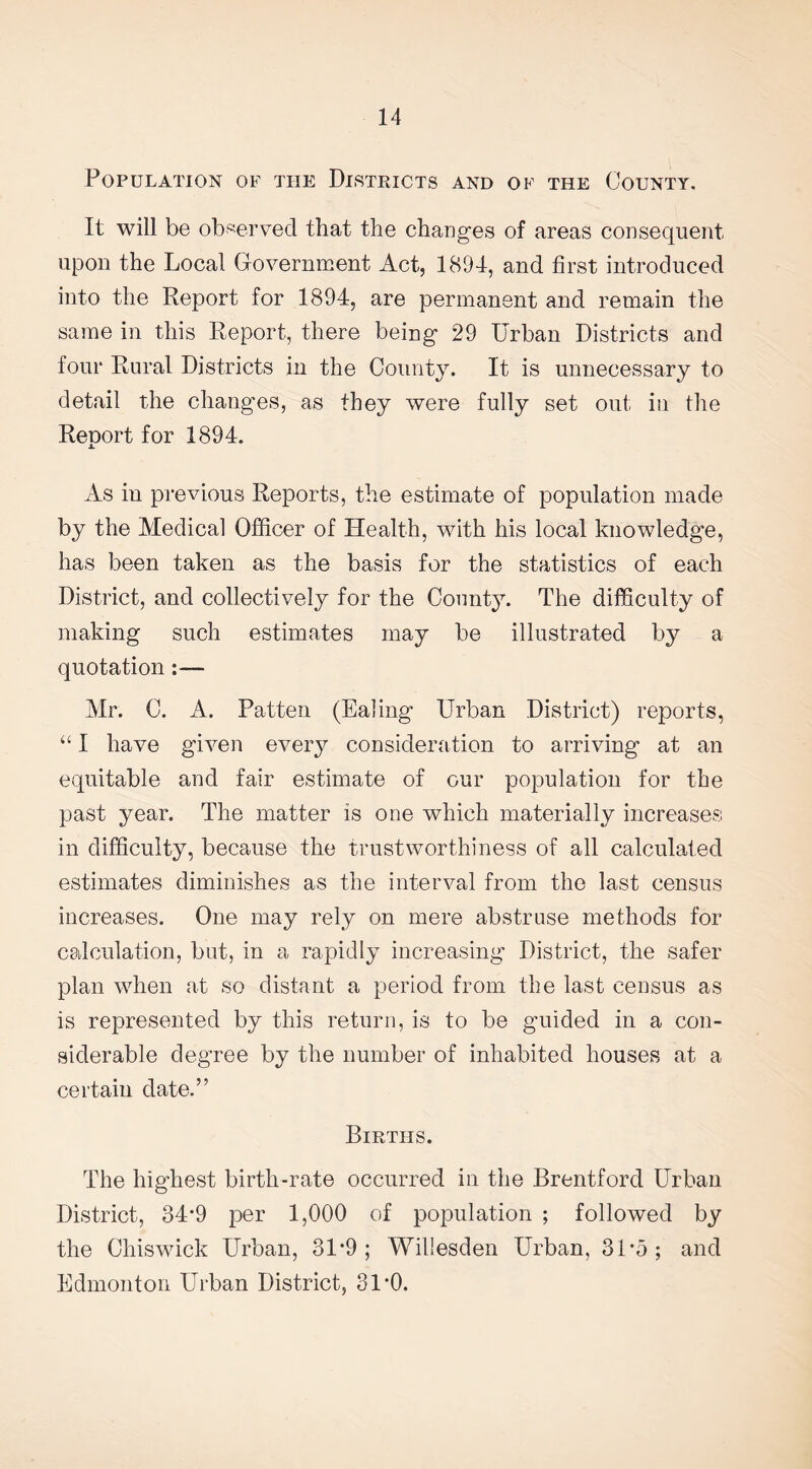 Population of the Districts and of the County. It will be observed that the changes of areas consequent upon the Local Government Act, 1894, and first introduced into the Report for 1894, are permanent and remain the same in this Report, there being 29 Urban Districts and four Rural Districts in the County. It is unnecessary to detail the changes, as they were fully set out in the Renort for 1894. X As in previous Reports, the estimate of population made by the Medical Officer of Health, with his local knowledge, has been taken as the basis for the statistics of each District, and collectively for the County. The difficulty of making such estimates may be illustrated by a quotation Mr. C. A. Patten (Ealing Urban District) reports, “ I have given every consideration to arriving at an equitable and fair estimate of our population for the past year. The matter is one which materially increases in difficulty, because the trustworthiness of all calculated estimates diminishes as the interval from the last census increases. One may rely on mere abstruse methods for calculation, but, in a rapidly increasing District, the safer plan when at so distant a period from the last census as is represented by this return, is to be guided in a con¬ siderable degree by the number of inhabited houses at a certain date.” Births. The highest birth-rate occurred in the Brentford Urban District, 34*9 per 1,000 of population ; followed by the Chiswick Urban, 31*9; Willesden Urban, 31'5; and Edmonton Urban District, 3DO.