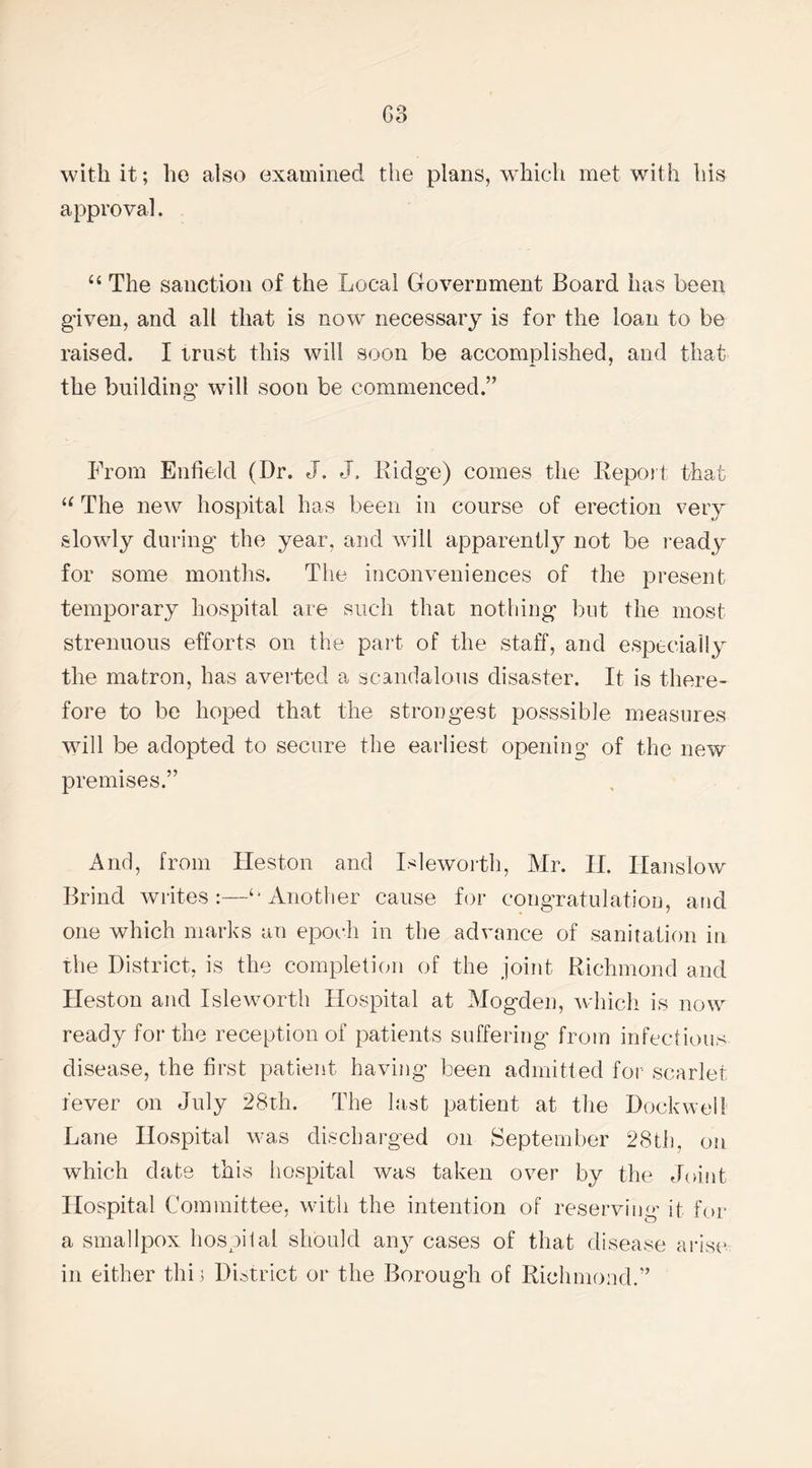 with it; he also examined the plans, which met with his approval. “ The sanction of the Local Government Board has been given, and all that is now necessary is for the loan to be raised. I trust this will soon be accomplished, and that the building will soon be commenced.” From Enfield (Dr. J. J. Ridge) comes the Report that u The new hospital has been in course of erection very slowly during the year, and will apparently not be ready for some months. The inconveniences of the present temporary hospital are such that nothing but the most strenuous efforts on the part of the staff, and especially the matron, has averted a scandalous disaster. It is there¬ fore to be hoped that the strongest posssible measures will be adopted to secure the earliest opening of the new premises.” And, from Heston and Isleworth, Mr. II. Hanslow Brind writes:—‘-Another cause for congratulation, and one which marks an epoch in the advance of sanitation in the District, is the completion of the joint Richmond and Heston and Isleworth Hospital at Mogden, which is now ready for the reception of patients suffering from infectious disease, the first patient having been admitted for- scarlet fever on July 28th. The last patient at the Dock well Lane Hospital was discharged on September 28th, on which date this hospital was taken over by the Joint Hospital Committee, with the intention of reserving it for a smallpox hospilal should any cases of that disease arise in either thi 3 District or the Borough of Richmond.”