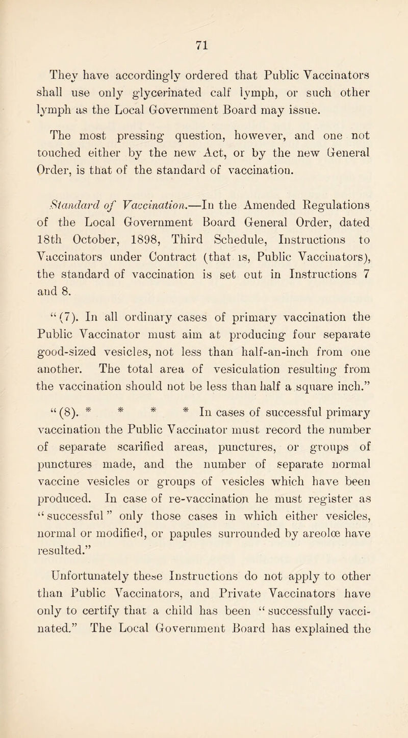 Thev have accordingly ordered that Public Vaccinators shall use only glycerinated calf lymph, or such other lymph as the Local Government Board may issue. The most pressing question, however, and one not touched either by the new Act, or by the new General Order, is that of the standard of vaccination. Standard of Vaccination.—-In the Amended Regulations of the Local Government Board General Order, dated 18th October, 1898, Third Schedule, Instructions to Vaccinators under Contract (that is, Public Vaccinators), the standard of vaccination is set out in Instructions 7 and 8. “(7). In all ordinary cases of primary vaccination the Public Vaccinator must aim at producing four separate good-sized vesicles, not less than half-an-inch from one another. The total area of vesiculation resulting from the vaccination should not be less than half a square inch.” “ (8). * * * * In cases of successful primary vaccination the Public Vaccinator must record the number of separate scarified areas, punctures, oi* groups of punctures made, and the number of separate normal vaccine vesicles or groups of vesicles which have been produced. In case of re-vaccination he must register as “ successful ” only those cases in which either vesicles, normal or modified, or papules surrounded by areoloe have resalted.” Unfortunately these Instructions do not apply to other than Public Vaccinators, and Private Vaccinators have only to certify that a child has been “ successfully vacci¬ nated.” The Local Government Board has explained the