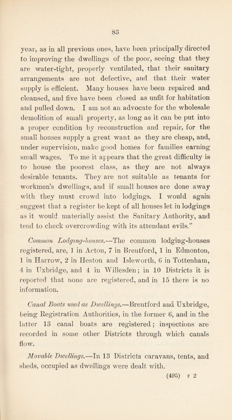 year, as in all previous ones, have been principally directed to improving the dwelling’s of the poor, seeing that they are water-tight, properly ventilated, that their sanitary arrangements are not defective, and that their water supply is efficient. Many houses have been repaired and cleansed, and five have been closed as unfit for habitation and pulled down. I am not an advocate for the wholesale demolition of small property, as long as it can be put into a proper condition by reconstruction and repair, for the small houses supply a great want as they are cheap, and, under supervision, make good homes for families earning small wages. To me it appears that the great difficulty is to house the poorest class, as they are not always desirable tenants. They are not suitable as tenants for workmen’s dwelliugs, and if small houses are done away with they must crowd into lodgings. I would again suggest that a register be kept of all houses let in lodgings as it would materially assist the Sanitary Authority, and tend to check overcrowding with its attendant evils.” Common Lodging-houses.—The common lodging-houses registered, are, 1 in Acton, 7 in Brentford, 1 in Edmonton, 1 in Harrow, 2 in Heston and Isleworth, G in Tottenham, 4 in Uxbridge, and 4 in Willesden; in 10 Districts it is reported that none are registered, and in 15 there is no information. Canal Boats used as Dwellings.—Brentford and Uxbridge, being Registration Authorities, in the former 6, and in the latter 13 canal boats are registered; inspections are recorded in some other Districts throug'h which canals flow. Movable Dwellings.—In 13 Districts caravans, tents, and sheds, occupied as dwellings were dealt with.