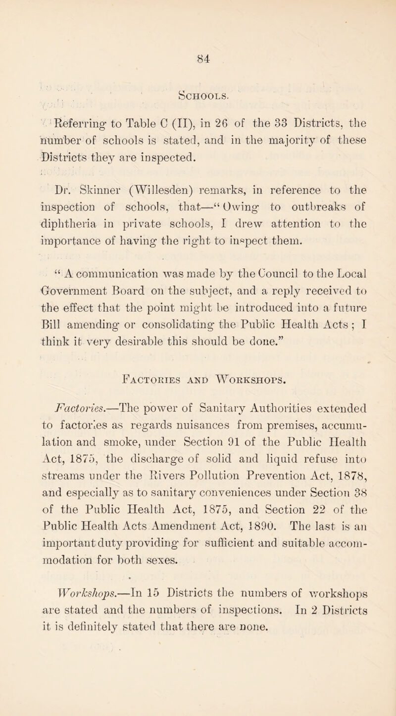 Schools. Referring to Table C (II), in 26 of the 33 Districts, the number of schools is stated, and in the majority of these Districts they are inspected. Dr. Skinner (Willesden) remarks, in reference to the inspection of schools, that—“ Owing to outbreaks of diphtheria in private schools, I drew attention to the importance of having the right to inspect them. “ A communication was made by the Council to the Local Government Board on the subject, and a reply received to the effect that the point might be introduced into a future Bill amending or consolidating the Public Health Acts ; I think it very desirable this should be done.” Factories and Workshops. Factories.—The power of Sanitary Authorities extended to factories as regards nuisances from premises, accumu¬ lation and smoke, under Section 91 of the Public Health Act, 1875, the discharge of solid and liquid refuse into streams under the Rivers Pollution Prevention Act, 1878, and especially as to sanitary conveniences under Section 38 of the Public Health Act, 1875, and Section 22 of the Public Health Acts Amendment Act, 1890. The last is an important duty providing for sufficient and suitable accom¬ modation for both sexes. Workshops.—In 15 Districts the numbers of workshops are stated and the numbers of inspections. In 2 Districts it is definitely stated that there are none.