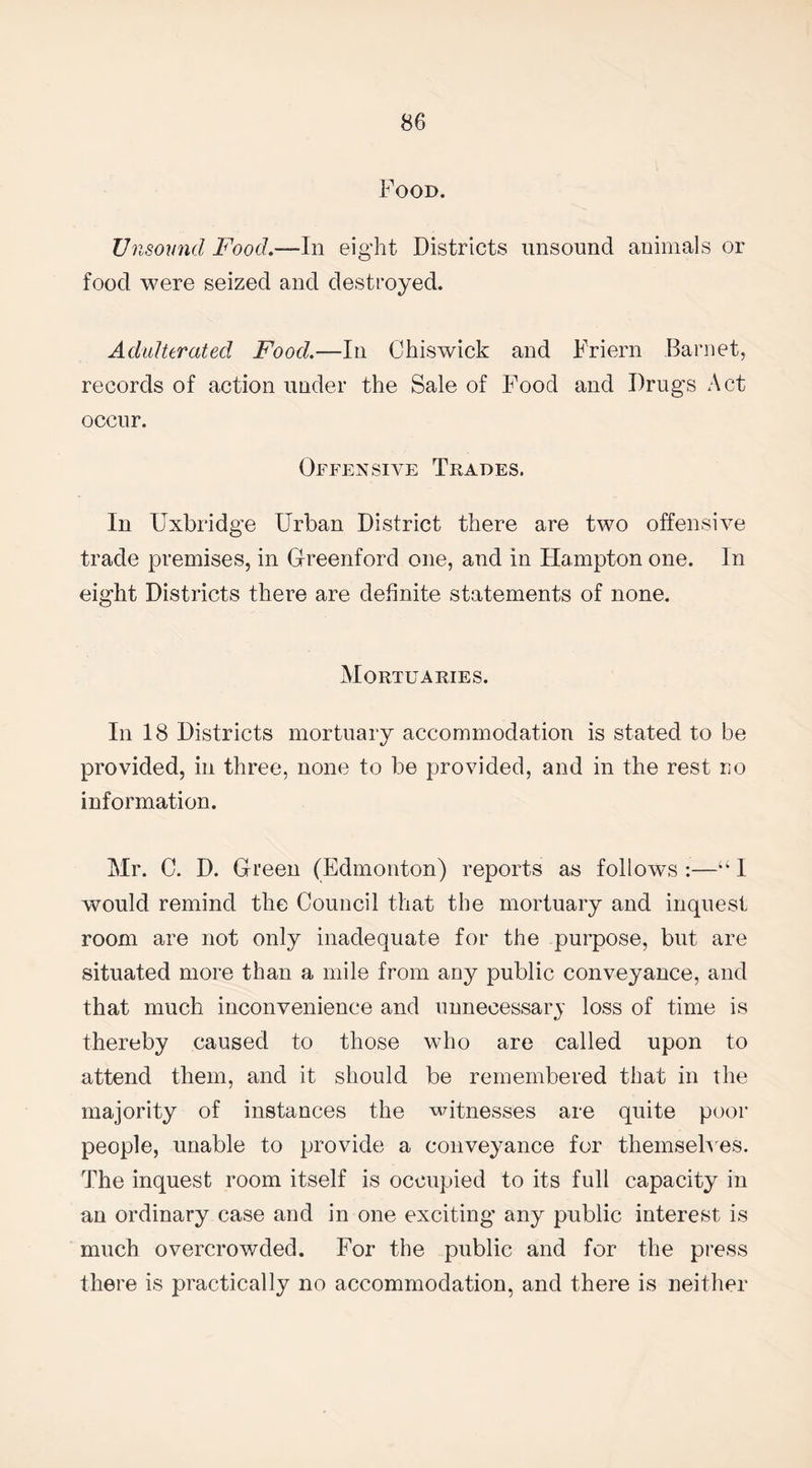 Food. Unsound Food.—In eight Districts unsound animals or food were seized and destroyed. Adulterated Food.—In Chiswick and Friern Barnet, records of action under the Sale of Food and Drugs Act occur. Offensive Trades. In Uxbridge Urban District there are two offensive trade premises, in Greenford one, and in Hampton one. In eight Districts there are definite statements of none. Mortuaries. In 18 Districts mortuary accommodation is stated to be provided, in three, none to be provided, and in the rest no information. Mr. C. D. Green (Edmonton) reports as follows :—“ I would remind the Council that the mortuary and inquest room are not only inadequate for the purpose, but are situated more than a mile from any public conveyance, and that much inconvenience and unnecessary loss of time is thereby caused to those who are called upon to attend them, and it should be remembered that in the majority of instances the witnesses are quite poor people, unable to provide a conveyance for themselves. The inquest room itself is occupied to its full capacity in an ordinary case and in one exciting’ any public interest is much overcrowded. For the public and for the press there is practically no accommodation, and there is neither