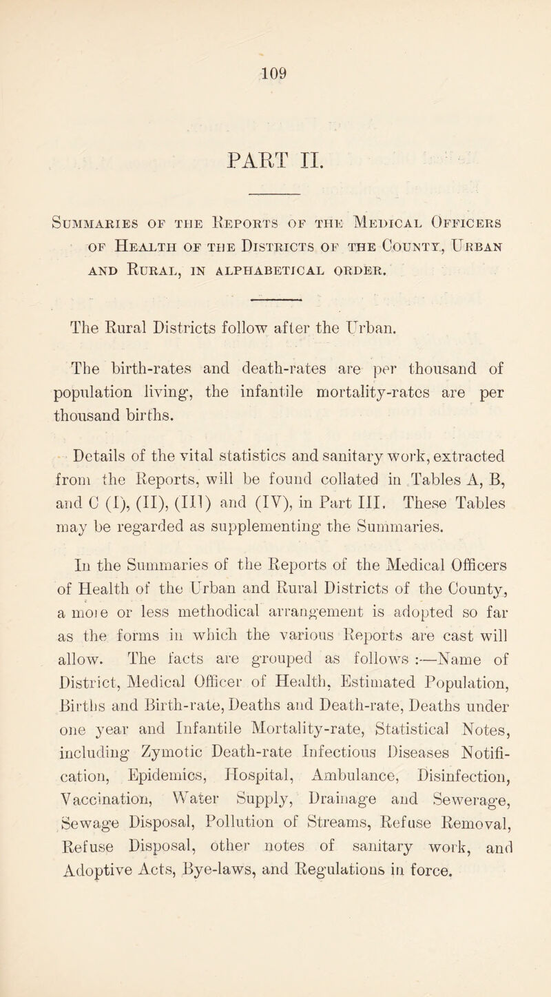 PART II. Summaries of the Reports of the Medical Officers of Health of the Districts of the County, Urban and Rural, in alphabetical order. The Rural Districts follow after the Urban. The birth-rates and death-rates are per thousand of population living1, the infantile mortality-rates are per thousand births. Details of the vital statistics and sanitary work, extracted from the Reports, will be found collated in Tables A, B, and C (I), (II), (HI) and (IV), in Part III, These Tables may be regarded as supplementing the Summaries. In the Summaries of the Reports of the Medical Officers of Health of the Urban and Rural Districts of the County, a moie or less methodical arrangement is adopted so far as the forms in which the various Reports are cast will allow. The facts are grouped as follows :—Name of District, Medical Officer of Health, Estimated Population, Births and Birth-rate, Deaths and Death-rate, Deaths under one year and Infantile Mortality-rate, Statistical Notes, including Zymotic Death-rate Infectious Diseases Notifi¬ cation, Epidemics, Hospital, Ambulance, Disinfection, Vaccination, Water Supply, Drainage and Sewerage, Sewage Disposal, Pollution of Streams, Refuse Removal, Refuse Disposal, other notes of sanitary work, and Adoptive Acts, Bye-laws, and Regulations in force.
