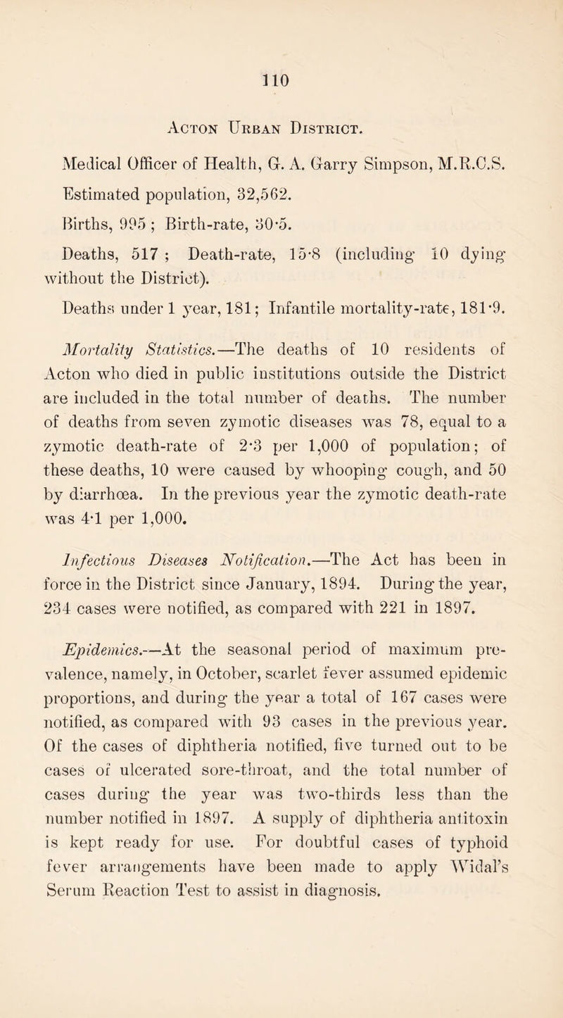 Acton Urban District. Medical Officer of Health, G. A. Garry Simpson, M.R.C.S. Estimated population, 32,562. Births, 995 ; Birth-rate, 30-5. Deaths, 517 ; Death-rate, 15*8 (including 10 dying without the District). Deaths under 1 year, 181; Infantile mortality-rate, 181 *9. Mortality Statistics.—The deaths of 10 residents of Acton who died in public institutions outside the District are included in the total number of deaths. The number of deaths from seven zymotic diseases was 78, equal to a zymotic death-rate of 2*3 per 1,000 of population; of these deaths, 10 were caused by whooping cough, and 50 by diarrhoea. In the previous year the zymotic death-rate was 4T per 1,000. Infections Diseases Notification.—The Act has been in force in the District since January, 1894. During'the year, 234 cases were notified, as compared with 221 in 1897. Epidemics.—At the seasonal period of maximum pre¬ valence, namely, in October, scarlet fever assumed epidemic proportions, and during the year a total of 167 cases were notified, as compared with 93 cases in the previous year. Of the cases of diphtheria notified, five turned out to be cases of ulcerated sore-throat, and the total number of cases during the year was two-thirds less than the number notified in 1897. A supply of diphtheria antitoxin is kept ready for use. For doubtful cases of typhoid fever arrangements have been made to apply Widal’s Serum Reaction Test to assist in diagnosis.