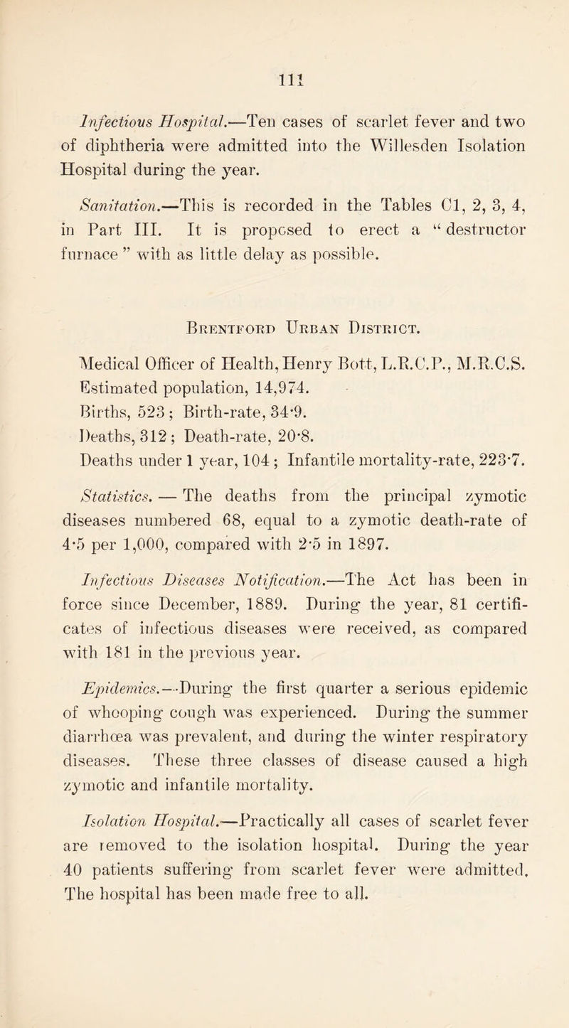 Infectious Hospital.—Ten cases of scarlet fever and two of diphtheria were admitted into the Willesden Isolation Hospital during- the year. Sanitation.—This is recorded in the Tables Cl, 2, 3, 4, in Part III. It is proposed to erect a “ destructor furnace ” with as little delay as possible. Brentford Urban District. Medical Officer of Health, Henry Bott, L.R.C.P., M.R.C.S. Estimated population, 14,974. Births, 523 ; Birth-rate, 34*9. Deaths, 312; Death-rate, 20*8. Deaths under 1 year, 104 ; Infantile mortality-rate, 223’7. Statistics. — The deaths from the principal zymotic diseases numbered 68, equal to a zymotic death-rate of 4*5 per 1,000, compared with 2-5 in 1897. Infectious Diseases Notification.—The Act has been in force since December, 1889. During the year, 81 certifi¬ cates of infectious diseases were received, as compared with 181 in the previous year. Epidemics.—During the first quarter a serious epidemic of whooping cough was experienced. During the summer diarrhoea was prevalent, and during the winter respiratory diseases. These three classes of disease caused a high zymotic and infantile mortality. Isolation Hospital.—Practically all cases of scarlet fever are lemoved to the isolation hospital. During the year 40 patients suffering from scarlet fever were admitted. The hospital has been made free to all.