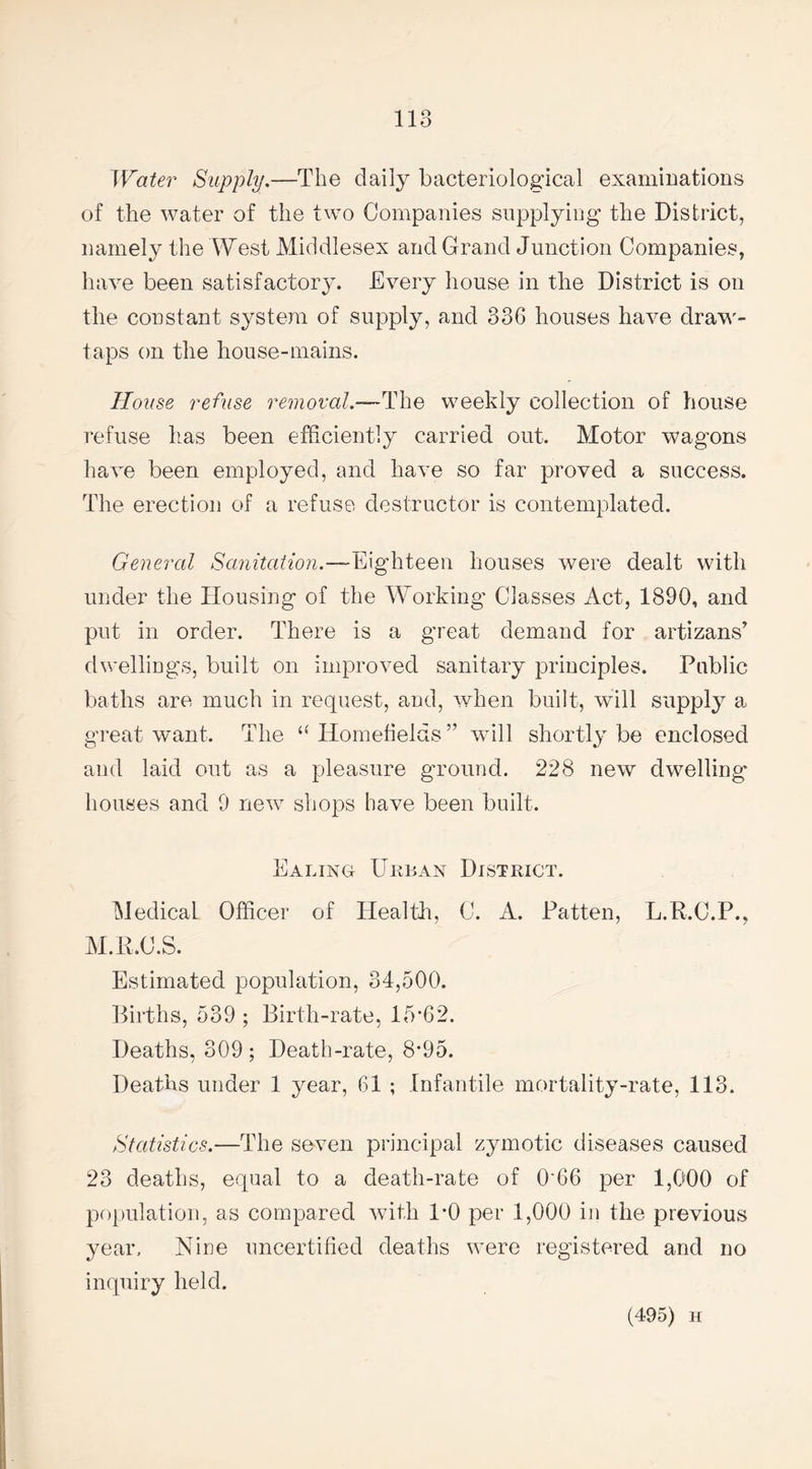 Water Supply.—The daily bacteriological examinations of the water of the two Companies supplying the District, namely the West Middlesex and Grand Junction Companies, have been satisfactory. Every house in the District is on the constant system of supply, and 336 houses have draw- taps on the house-mains. House refuse removal.—The weekly collection of house refuse has been efficiently carried out. Motor wagons have been employed, and have so far proved a success. The erection of a refuse destructor is contemplated. General Sanitation.—Eighteen houses were dealt with under the Housing of the Working Classes Act, 1890, and put in order. There is a great demand for artizans’ dwellings, built on improved sanitary principles. Public baths are much in request, and, when built, will supply a great want. The a Homefields ” will shortly be enclosed and laid out as a pleasure ground. 228 new dwelling' houses and 9 new shops have been built. Ealing Urban District. Medical Officer of Health, C. A. Patten, L.R.C.P., M.R.C.S. Estimated population, 34,500. Births, 539 ; Birth-rate, 15'62. Deaths, 309 ; Death-rate, 8*95. Deaths under 1 year, 61 ; Infantile mortality-rate, 113. Statistics.—The seven principal zymotic diseases caused 23 deaths, equal to a death-rate of 0'66 per 1,000 of population, as compared with 1*0 per 1,000 in the previous year. Nine uncertified deaths were registered and no inquiry held. (495) h