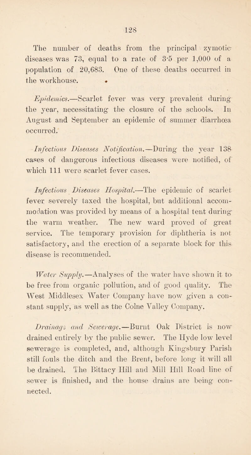 The number of deaths from the principal zymotic- diseases was 73, equal to a rate of 3-5 per 1,000 of a population of 20,683. One of these deaths occurred in the workhouse. • Epi demies.—Scarlet fever was very prevalent during the year, necessitating the closure of the schools. In August and September an epidemic of summer diarrhoea occurred. Infectious Diseases Notification.—During the year 138 cases of dangerous infectious diseases were notified, of which 111 were scarlet fever cases. Infectious Diseases Hospital.—The epidemic of scarlet fever severely taxed the hospital, but additional accom¬ modation was provided by means of a hospital tent during the warm weather. The new ward proved of great service. The temporary provision for diphtheria is not satisfactory, and the erection of a separate block for this disease is recommended. Water Supply.—Analyses of the water have shown it to- be free from organic pollution, and of good quality. The West Middlesex Water Company have now given a con¬ stant supply, as well as the Colne Valley Company. Drainage and Sewerage.—Burnt Oak District is now drained entirely by the public sewer. The Hyde low level sewerage is completed, and, although Kingsbury Parish still fouls the ditch and the Brent, before long it will all be drained. The Bittacy Hill and Mill Hill Road line of sewer is finished, and the house drains are being' con¬ nected.
