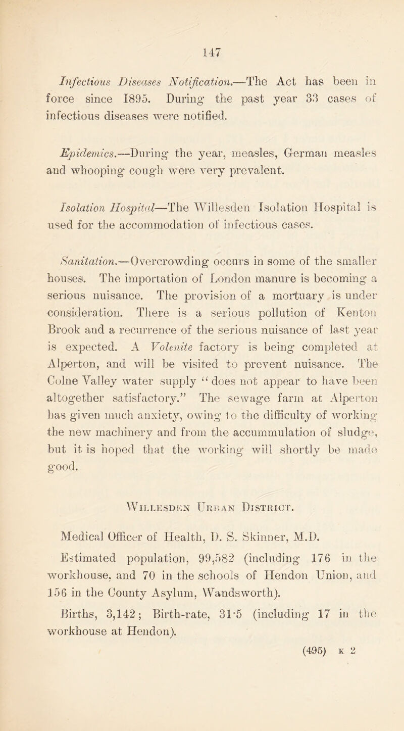 force since 1895. During the past year 33 cases of infectious diseases were notified. Epidemics.—During the year, measles, German measles and whooping* cough were very prevalent. Isolation Hospital—The Willesden Isolation Hospital is used for the accommodation of infectious cases. Sanitation.—Overcrowding occurs in some of the smaller houses. The importation of London manure is becoming a serious nuisance. The provision of a mortuary is under- consideration. There is a serious pollution of Kenton Brook and a recurrence of the serious nuisance of last year is expected. A Volenite factory is being completed at Alperton, and will be visited to prevent nuisance. The Colne Valley water supply “ does not appear to have been altogether satisfactory.” The sewage farm at Alperton has given much anxiety, owing lo the difficulty of working the new machinery and from the accummulation of sludge, but it is hoped that the working will shortly be made good. WILLESDEX URKAN DISTRICT. Medical Officer of Health, D. S. Skinner, M.D. Estimated population, 99,582 (including 176 in the workhouse, and 70 in the schools of Hendon Union, and 156 in the County Asylum, Wandsworth). Births, 3,142; Birth-rate, 31*5 (including 17 in the workhouse at Hendon). (495) k 2