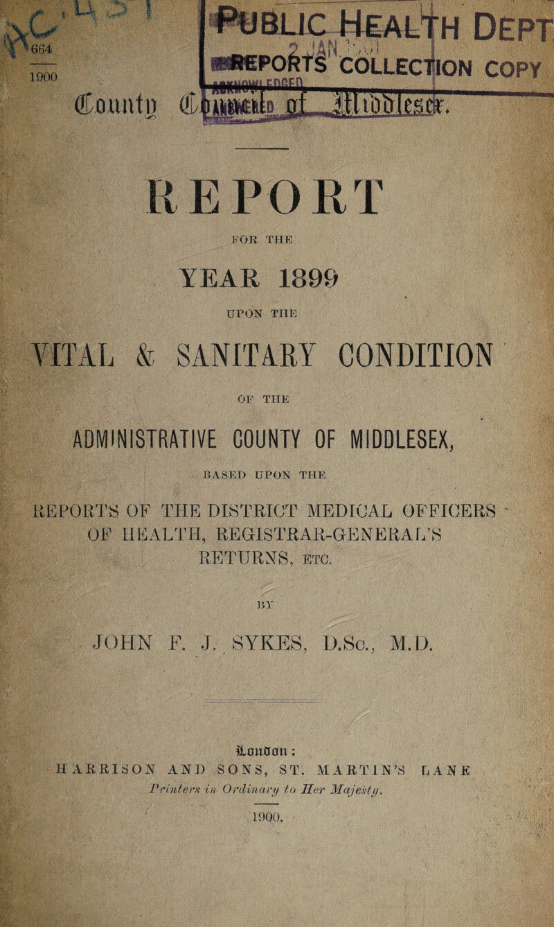 REPORT FOR THE YEAR 1899 UPON THE VITAL & SANITARY CONDITION OF THE ADMINISTRATIVE COUNTY OF MIDDLESEX, BASED UPON THE REPORTS OF THE DISTRICT MEDICAL OFFICERS OF HEALTH, REGISTRAR-GENERAL’S RETURNS, etc. BY JOHN F. J. SYKES, D.Sc., M.D. iltmflmt: HARRISON AND SONS, ST. MARTIN’S LANE Printers in Ordinary to Her Majesty. 1900.