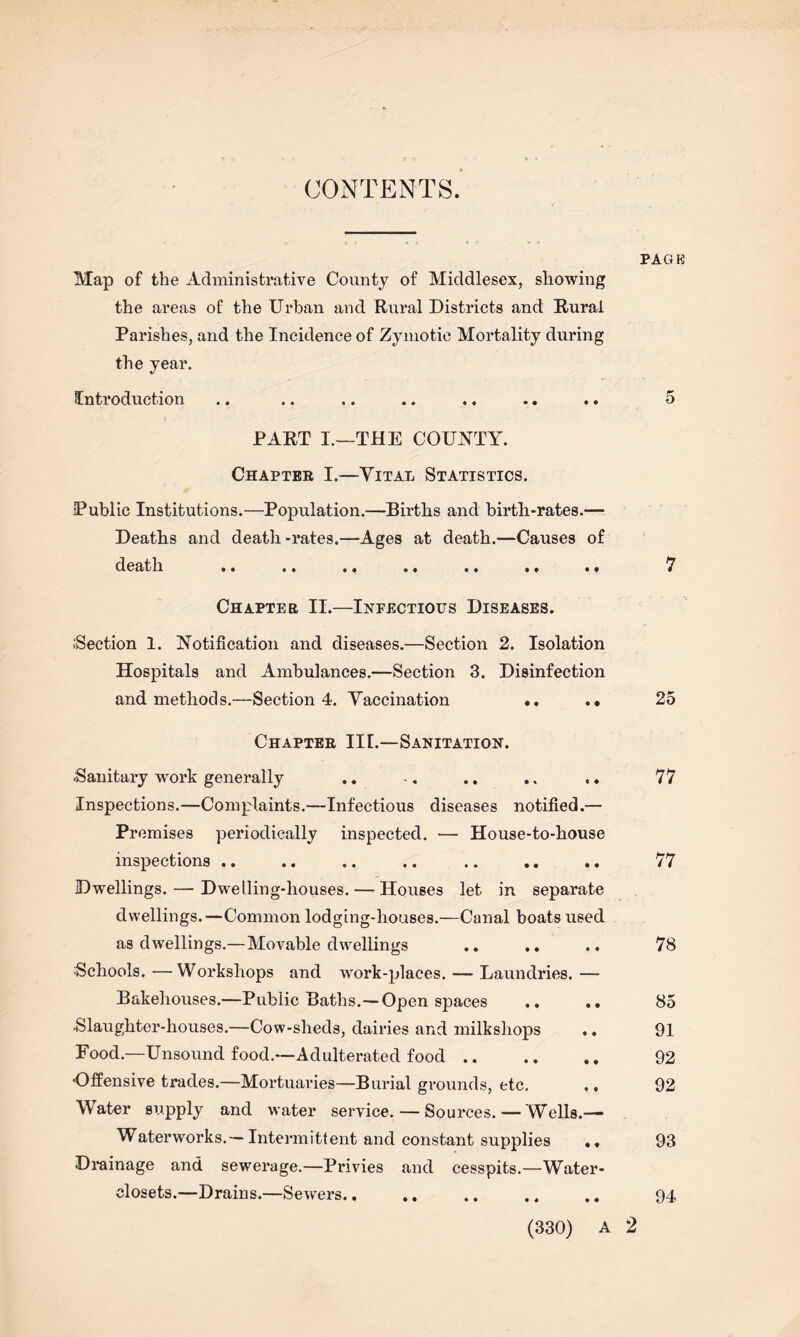 CONTENTS. PAGE Map of the Administrative County of Middlesex, showing the areas of the Urban and Rural Districts and Rural Parishes, and the Incidence of Zymotic Mortality during the year. Introduction .. .. .. .. ., .. .. 5 PART I.—THE COUNTY. Chapter I.—Vital Statistics. Public Institutions.—Population.—Births and birth-rates.— Deaths and death-rates.—Ages at death.—Causes of death .. .. .. .« «. *• •* 7 Chapter II.—Infectious Diseases. .‘Section 1. Notification and diseases.—Section 2. Isolation Hospitals and Ambulances.—Section 3. Disinfection and methods.—Section 4. Vaccination *. .. 25 Chapter IIL—Sanitation. ■Sanitary work generally Inspections.—Complaints.—Infectious diseases notified.— Premises periodically inspected. •— House-to-house inspections .. .. .. .« .. .. . • Dwellings.—-Dwelling-houses. — Houses let in separate dwellings.—Common lodging-houses.—Canal boats used as dwellings.—Movable dwellings Schools.—Workshops and work-places. — Laundries.— Bakehouses.—Public Baths.—Open spaces .. .. Slaughter-houses.—Cow-sheds, dairies and milkshops Food.—Unsound food.-—Adulterated food. ■Offensive trades.—Mortuaries—Burial grounds, etc. ., Water supply and water service. — Sources.— Wells.— Waterworks.— Intermittent and constant supplies «, Drainage and sewerage.—Privies and cesspits.—Water- closets.—Drains.—Sewers.. .. 77 77 78 85 91 92 92 93 94