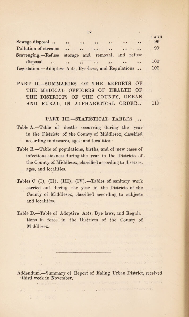 PAGW Sewage disposal... .. .. .. .. .. .. 96 Pollution of streams .. .. .. .. .. .. 99 Scavenging.—Refuse storage and removal, and refuse disposal .. .. .. .. ,. .. .. 100 Legislation.—Adoptive Acts, Bye-laws, and Regulations .• 101 PART II.—SUMMARIES OF THE REPORTS OF THE MEDICAL OFFICERS OF HEALTH OF THE DISTRICTS OF THE COUNTY, URBAN AND RURAL, IN ALPHABETICAL ORDER.. 110 PART III.—STATISTICAL TABLES .. Table A.—Table of deaths occurring during the year in the Districts of the County of Middlesex, classified according to diseases, ages, and localities. Table B.—Table of populations, births, and of new cases of infectious sickness during the year in the Districts of the County of Middlesex, classified according to diseases, ages, and localities. Tables C (I), (II), (HI), (TV).—Tables of sanitary work carried out during the year in the Districts of the County of Middlesex, classified according to subjects and localities. Table D.—Table of Adoptive Acts, Bye-laws, and Regula tions in force in the Districts of the Countv of Middlesex. Addendum.—Summary of Report of Ealing Urban District, received third week in November.