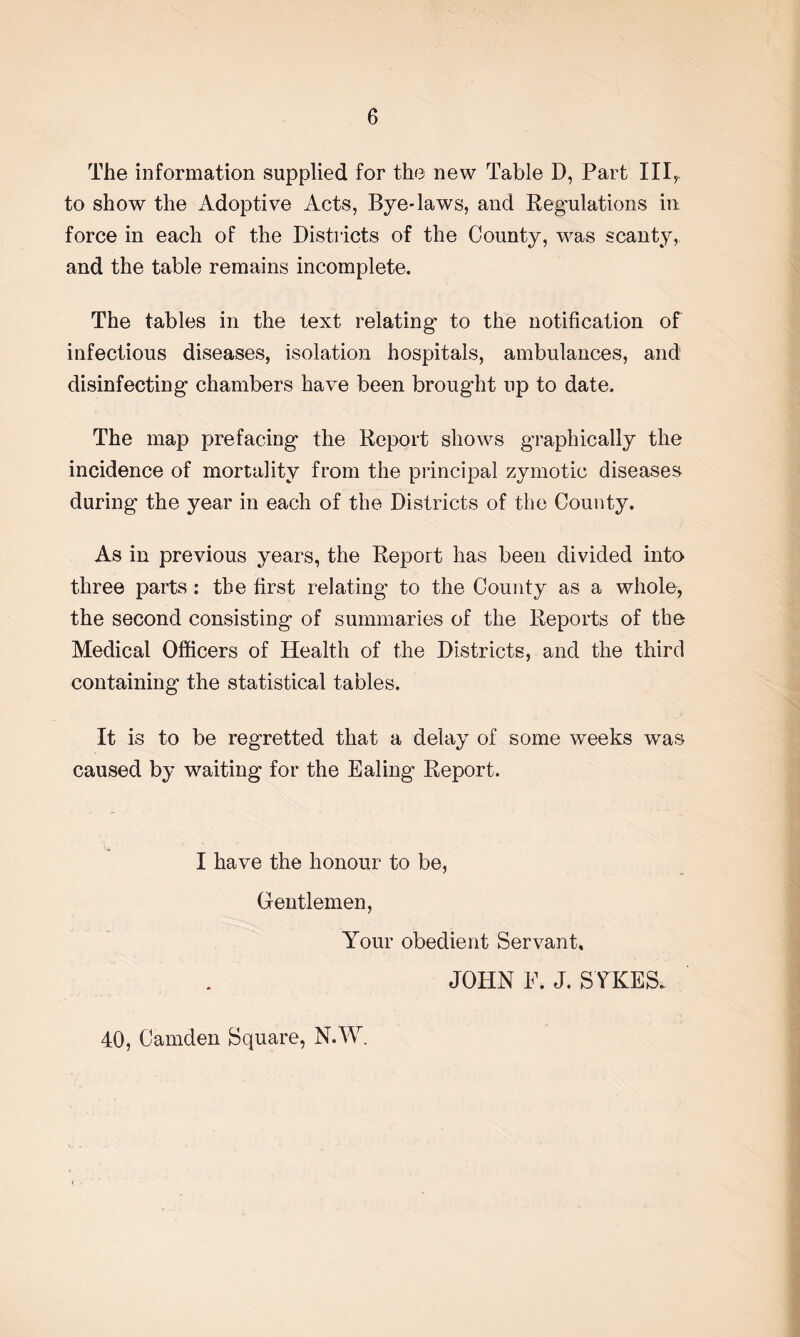 The information supplied for the new Table D, Part IIIr to show the Adoptive Acts, Bye-laws, and Regulations in force in each of the Districts of the County, was scanty, and the table remains incomplete. The tables in the text relating- to the notification of infectious diseases, isolation hospitals, ambulances, and disinfecting chambers have been brought up to date. The map prefacing the Report shows graphically the incidence of mortality from the principal zymotic diseases during the year in each of the Districts of the County. As in previous years, the Report has been divided into three parts : the first relating to the County as a whole, the second consisting of summaries of the Reports of the Medical Officers of Health of the Districts, and the third containing the statistical tables. It is to be regretted that a delay of some weeks was caused by waiting for the Ealing Report. I have the honour to be, Gentlemen, Your obedient Servant, JOHN E. J. SYKES. 40, Camden Square, N.W.