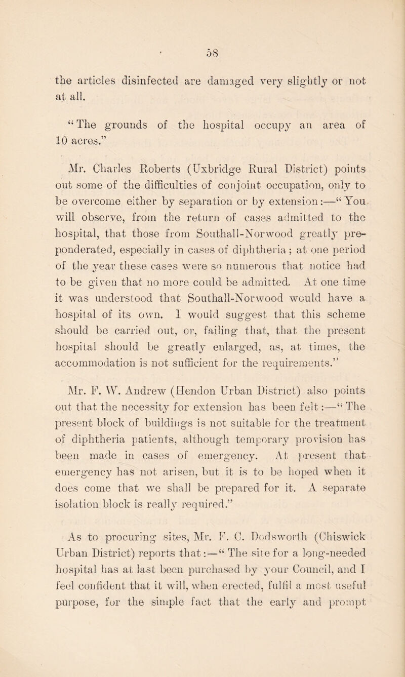 the articles disinfected are damaged very slightly or not at all. “ The grounds of the hospital occupy an area of 10 acres.” Mr. Charles Roberts (Uxbridge Rural District) points out some of the difficulties of conjoint occupation, only to be overcome either by separation or by extension:—“ You will observe, from the return of cases admitted to the hospital, that those from Southali-Norwood greatly pre¬ ponderated, especially in cases of diphtheria; at one period of the year these cases were so numerous that notice had to be given that no more could be admitted. At one time it was understood that Southali-Norwood would have a hospital of its own. 1 would suggest that this scheme should be carried out, or, failing that, that the present hospital should be greatly enlarged, as, at times, the accommodation is not sufficient for the requirements.” Mr. F. W. Andrew (Hendon Urban District) also points out that the necessity for extension has been felt:—“ The present block of buildings is not suitable for the treatment of diphtheria patients, although temporary provision has been made in cases of emergency. At present that emergency has not arisen, but it is to be hoped when it does come that we shall be prepared for it. A separate isolation block is really required.” As to procuring sites, Air. F. C. Dodsworth (Chiswick Urban District) reports that:—“ The site for a long-needed hospital has at last been purchased by your Council, and I feel confident that it will, when erected, fulfil a most useful purpose, for the simple fact that the early and prompt