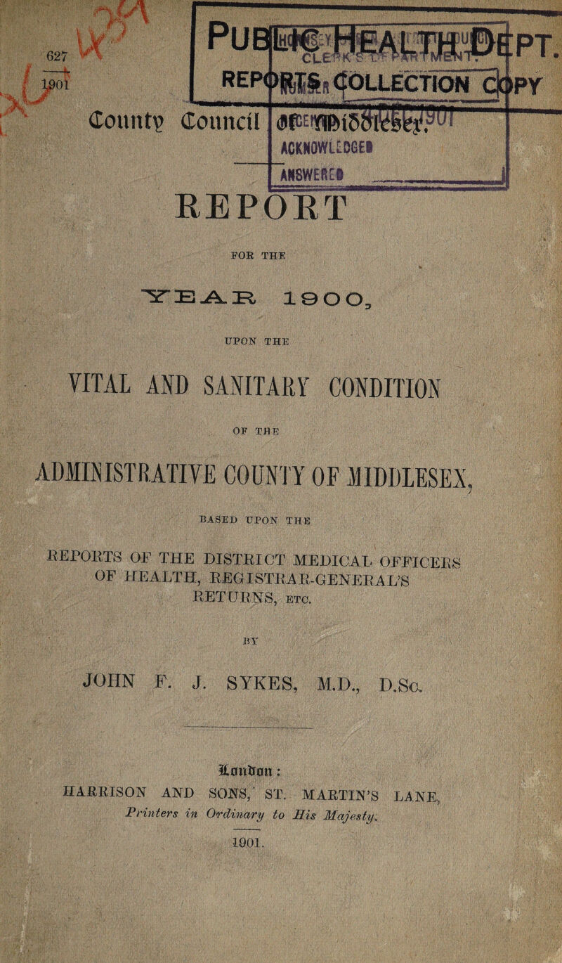 627 01 lU 1 Pub REP< «WS» >H£a COLLECTION C EPT. ipr Count? Council ACKNOWUBGE# umim 57— i REPORT FOR THE AAIR, 1900 UPON THE VITAL AND SANITARY CONDITION OP THE ADMINISTRATIVE COUNTY OF MIDDLESEX, BASED UPON THE REPORTS OF THE DISTRICT MEDICAL OFFICERS OF HEALTH, REGISTRAR-GENERAL’S RETURNS, etc. BY JOHN F. J. SYKES, M.D., D.Sc. Eoiitrmt: HARRISON AND SONS/ ST. MARTIN’S LANE, Printers in Ordinary to His Majesty.