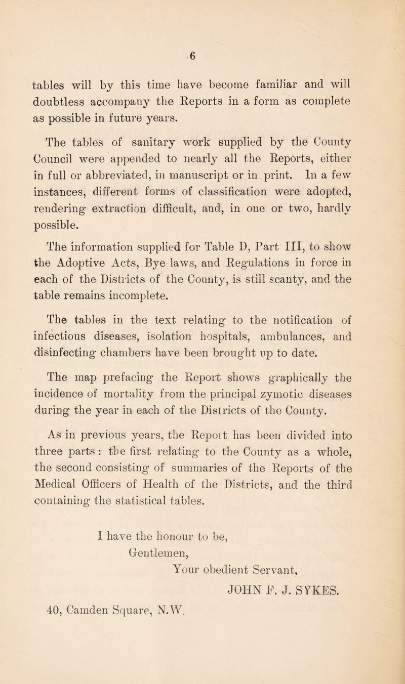 tables will by this time have become familiar and will doubtless accompany the Reports in a form as complete as possible in future years. The tables of sanitary work supplied by the County Council were appended to nearly all the Reports, either in full or abbreviated, in manuscript or in print. In a few instances, different forms of classification were adopted, rendering extraction difficult, and, in one or two, hardly possible. The information supplied for Table D, Part III, to show the Adoptive Acts, Bye laws, and Regulations in force in each of the Districts of the County, is still scanty, and the table remains incomplete. The tables in the text relating to the notification of infectious diseases, isolation hospitals, ambulances, and disinfecting- chambers have been brought up to date. The map prefacing the Report shows graphically the incidence of mortality from the principal zymotic diseases during the year in each of the Districts of the County. As in previous years, the Repoit has been divided into three parts : the first relating to the County as a whole, the second consisting of summaries of the Reports of the Medical Officers of Health of the Districts, and the third containing the statistical tables. I have the honour to be, Gentlemen, Your obedient Servant. JOHN P. J. SYKES. 40, Camden Square, N.W.