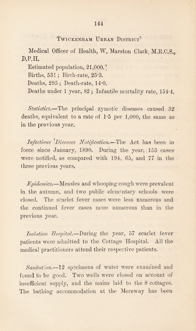 Twickenham Urban District'1 Medical Officer of Health, W. Marston Clark, M.R.C.S.^ D.P.H. Estimated population, 21,000.^ Births, 531 ; Birth-rate, 25*3. Deaths, 295 ; Death-rate, 14*0. Deaths under 1 year, 82 ; Infantile mortality rate, 154*4. Statistics.—The principal zymotic diseases caused 32 deaths, equivalent to a rate of 1*5 per 1,000, the same as in the previous year. Infectious ■Diseases Notification.—The Act has been in force since January, 1890. During the year, 153 cases were notified, as compared with 194, 65, and 77 in the three previous years, Epidemics.—Measles and whooping cough were prevalent in the autumn, and two public elemcntary schools were closed. The scarlet fever cases were less numerous and the continued fever cases more numerous than in the previous year. Isolation Hospital.—During the year, 57 scarlet fever patients were admitted to the Cottage Hospital. All the medical practitioners attend their respective patients. Sanitation.—12 specimens of water were examined and found to be good. Two wells were closed on account of insufficient supply, and the mains laid to the 8 cottages. The bathing accommodation at the Mereway has been