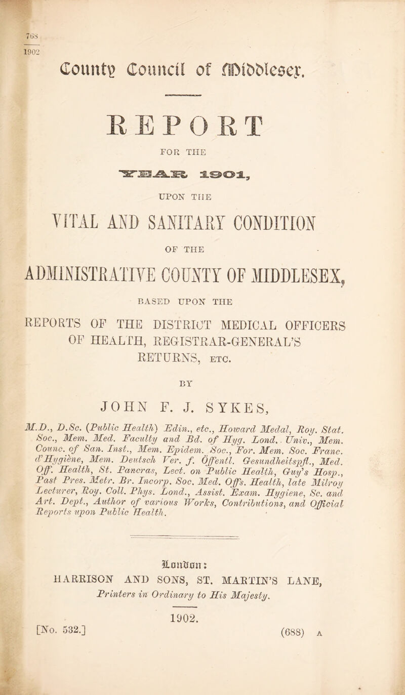 768 1902 Count? Coundl of flM&Wesey. REPORT FOR THE :S.003L, UPON TOE VITAL AND SANITARY CONDITION OF THE BASED UPON THE REPORTS OF THE DISTRICT MEDICAL OFFICERS OF HEALTH, REGISTRAR-GENERAL’S RETURNS, etc. BY JOHN F. J. SYKES, M.D., D.Sc. (Public Health) IE din., etc., Howard Medal, Roy. Stat. Soc., Mem. Med. Faculty and Rd. of Hyg. Lond.. JJnivMem. Counc. oj San. Inst., Mem. Fpidem. Soc., Fov. Mem. Soc. Franc. I Hygiene, Mem. Deutsch Ver. f. Offentl. Gesundheitspfl,, Med. Off. Health, St. Fancras, Eect. on Public Health, Guy's Hosp., Past Pres. Metr. Br. Incorp. Soc. Med. Offs. Health, late Milroy Lecturer, Roy. Coll. Phys. Lond., Assist. Exam. Hygiene, Sc. and Art. Dept., Author of various Worlcs, Contributions, and Official Reports upon Public Health. &mtirau: HARRISON AND SONS, ST. MARTIN’S LANE, Printers in Ordinary to His Majesty. [No. 532.] 1902. (688) a