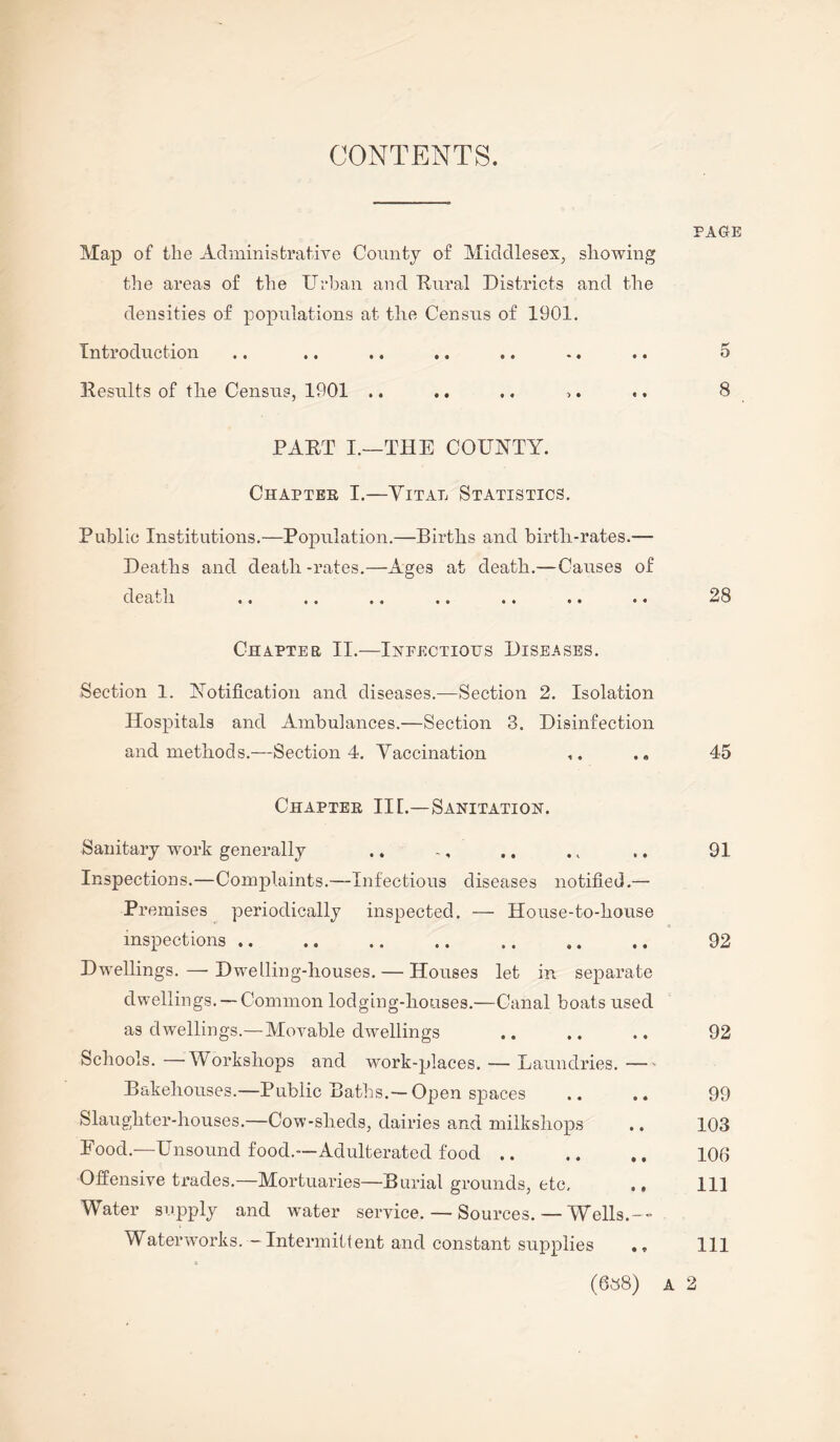 CONTENTS. PAGE Map of tlie Administrative County of Middlesex, showing the areas of the Urban and Rural Districts and the densities of populations at the Census of 1901. Introduction .. .. .. .. .. .. .. 5 Results of the Census, 1901 .. .. .. ,. .. 8 PART I.—THE COUNTY. Chapter I.—Vital Statistics. Public Institutions.—Population.—Births and birth-rates.— Deaths and death -rates.—Ages at death.—Causes of death «. .. .. .. .. .. *. ^8 Chapter II.—Infectious Diseases. Section 1. Notification and diseases.—Section 2. Isolation Hospitals and Ambulances.—Section 3. Disinfection and methods.—Section 4. Vaccination ,. .. 45 Chapter III.—Sanitation. Sanitary work generally .. .. 91 Inspections.—Complaints.—Infectious diseases notified.— Premises periodically inspected. — House-to-house inspections. . 92 Dwellings. — Dwelling-houses. — Houses let in separate dwellings. —Common lodging-houses.—Canal boats used as dwellings.— Movable dwellings .. .. .. 92 Schools. —Workshops and work-places. — Laundries.- Bakehouses.—Public Baths.—Open spaces .. .. 99 Slaughter-houses.—Cow-slieds, dairies and milkshops .. 103 Food—Unsound food.—Adulterated food. 106 Offensive trades.—Mortuaries—Burial grounds, etc, ., 111 Water supply and water service. — Sources. — Wells.-- Waterworks. — Intermittent and constant supplies ., Ill (638) A 2