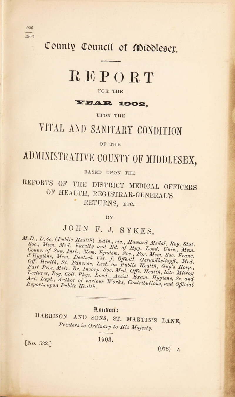 906 Count!? Council of fllMfcMeoey. 1903 R E P O ]; T FOR THE UPON THE VITAL AND SANITARY CONDITION OF THE ADMINISTRATIVE COUNTY OF MIDDLESEX, BASED UPON THE reports op the district medical officers OF HEALTH, REGISTRAR-GENERAL’S RETURNS, etc. JOHN F. J. SYKES, ltiTofSrmdrMfa1' *«■ Counc. of San. Inst. Mem Trmv/ ' o dj0nd' TJnivMe, cVHygiene, Mem. Deutsck'Ver T^OfTentl Me™‘ .^oc Fran Of. Health, St Miner a, tZp' 3 Gesundheitspjl., Me Pit Pres, fj flTcorfL MJ Art. Mt, So. a. Reports upon Public Health. ’ Contrihutlons, and Ofjlcu EmtUan: HARRISON and SONS, ST. MARTIN’S Printers in Ordinary to His Majesty. LANE, [No. 532.1 1903. (978) a