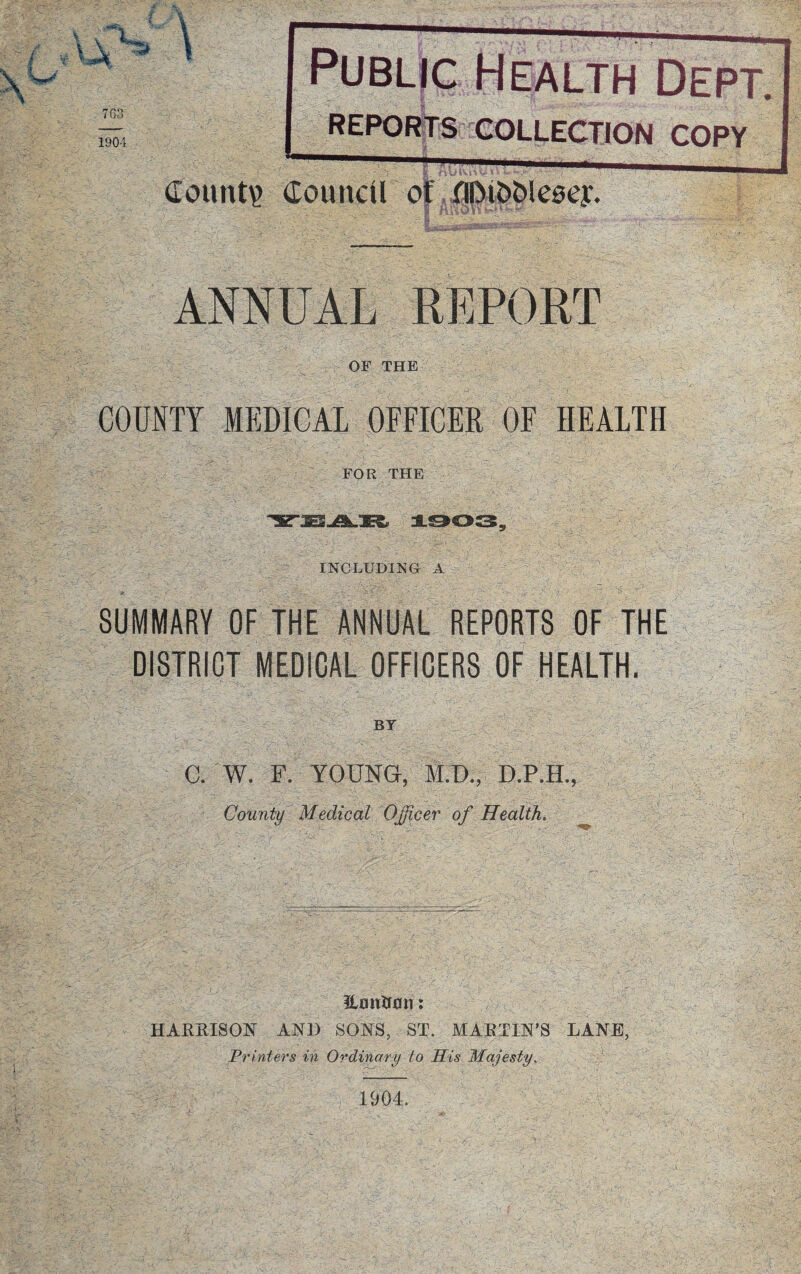 t 3 \ 7G3 1904 Public Health Dept. REPORTS COLLECTION COPY Count? Council of flDi&blesey. r-- - . 1 nUOit ANNUAL REPORT OF THE COUNTY MEDICAL OFFICER OF HEALTH FOR THE INCLUDING A SUMMARY OF THE ANNUAL REPORTS OF THE DISTRICT MEDICAL OFFICERS OF HEALTH. BY C. W. F. YOUNG, M.D., D.P.H., County Medical Officer of Health. iLmiUflir: HARRISON AND SONS, ST. MARTIN’S LANE, Printers in Ordinary to Sis Majesty. 1904.