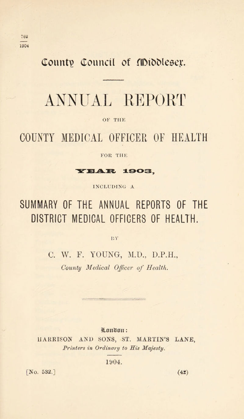 County Council of fiDit>Mesey. ANNUAL REPORT OF THE COUNTY MEDICAL OFFICER OF HEALTH FOR THE INCLUDING A SUMMARY OF THE ANNUAL REPORTS OF THE DISTRICT MEDICAL OFFICERS OF HEALTH. C. W. F. YOUNG, M.D., D.P.H •» County Medical Officer' of Health. HmtiUiH: HARRISON AND SONS, ST. MARTIN’S LANE, Printers in Ordinary to His Majesty. [No. 532.] 1904. (42)