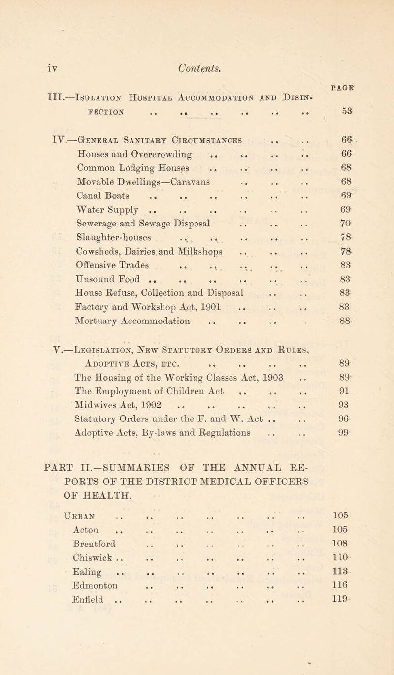 PAGE III.—Isolation Hospital Accommodation and Disin- pection .. .. 53 IY.—G-enebal Sanitary Circumstances • i 6fi Houses and Overcrowding • • 66 Common Lodging Houses • • 68 Movable Dwellings—Caravans * • 68 Canal Boats .. .. « . 69 Water Supply • • 69 Sewerage and Sewage Disposal • • 70 Slaughter-houses .. , • « 78 Cowsheds, Dairies and Milkshops « • 78 Offensive Trades • * - S on « • 83 Unsound Food .. . • 83 House Refuse, Collection and Disposal • • 83 Factory and Workshop Act, 1901 • • 83 Mortuary Accommodation - 88 Y.—Legislation, New Statutory Orders and Rules, Adoptive Acts, etc. 89 The Housing of the Working Classes Act, 1903 • » 00 CO The Employment of Children Act • • 91 Mid wives Act, 1902 # • 93 Statutory Orders under the F. and W. Act .. * * 96 Adoptive Acts, By-laws and Regulations • « 99 PART II.-SUMMARIES OF THE ANNUAL RE¬ PORTS OF THE DISTRICT MEDICAL OFFICERS OF HEALTH. U RB AN . . .. .. . . . . .. 105 Acton . - 105 Brentford • • 108 Chiswlck .. .. * - • • •• .. • « 110 Ealing •» •• .. • • • • • • • « 113 Edmonton .. .. .. • • 116 Enfield .. .. .. .. .. ♦, • • 119