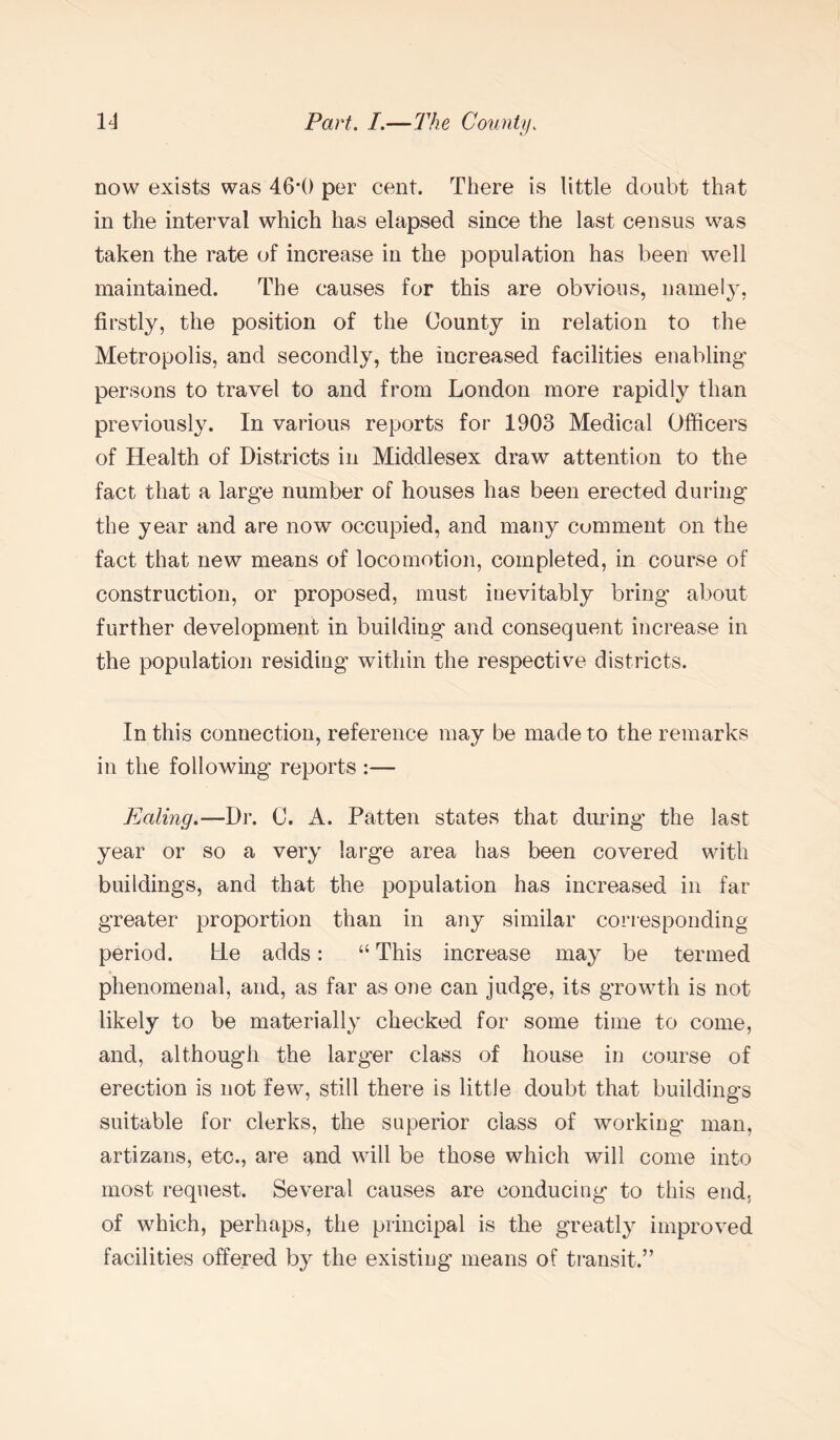 now exists was 46*0 per cent. There is little doubt that in the interval which has elapsed since the last census was taken the rate of increase in the population has been well maintained. The causes for this are obvious, namely, firstly, the position of the County in relation to the Metropolis, and secondly, the increased facilities enabling' persons to travel to and from London more rapidly than previously. In various reports for 1903 Medical Officers of Health of Districts in Middlesex draw attention to the fact that a large number of houses has been erected during the year and are now occupied, and many comment on the fact that new means of locomotion, completed, in course of construction, or proposed, must inevitably bring about further development in building and consequent increase in the population residing within the respective districts. In this connection, reference may be made to the remarks in the following reports :— Ealing.—Dr. C. A. Patten states that during' the last year or so a very large area has been covered with buildings, and that the population has increased in far greater proportion than in any similar corresponding period. He adds: “ This increase may be termed phenomenal, and, as far as one can judge, its growth is not likely to be materially checked for some time to come, and, although the larger class of house in course of erection is not few, still there is little doubt that buildings suitable for clerks, the superior class of working' man, artizans, etc., are and will be those which will come into most request. Several causes are conducing to this end. of which, perhaps, the principal is the greatly improved facilities offered by the existing means of transit.”