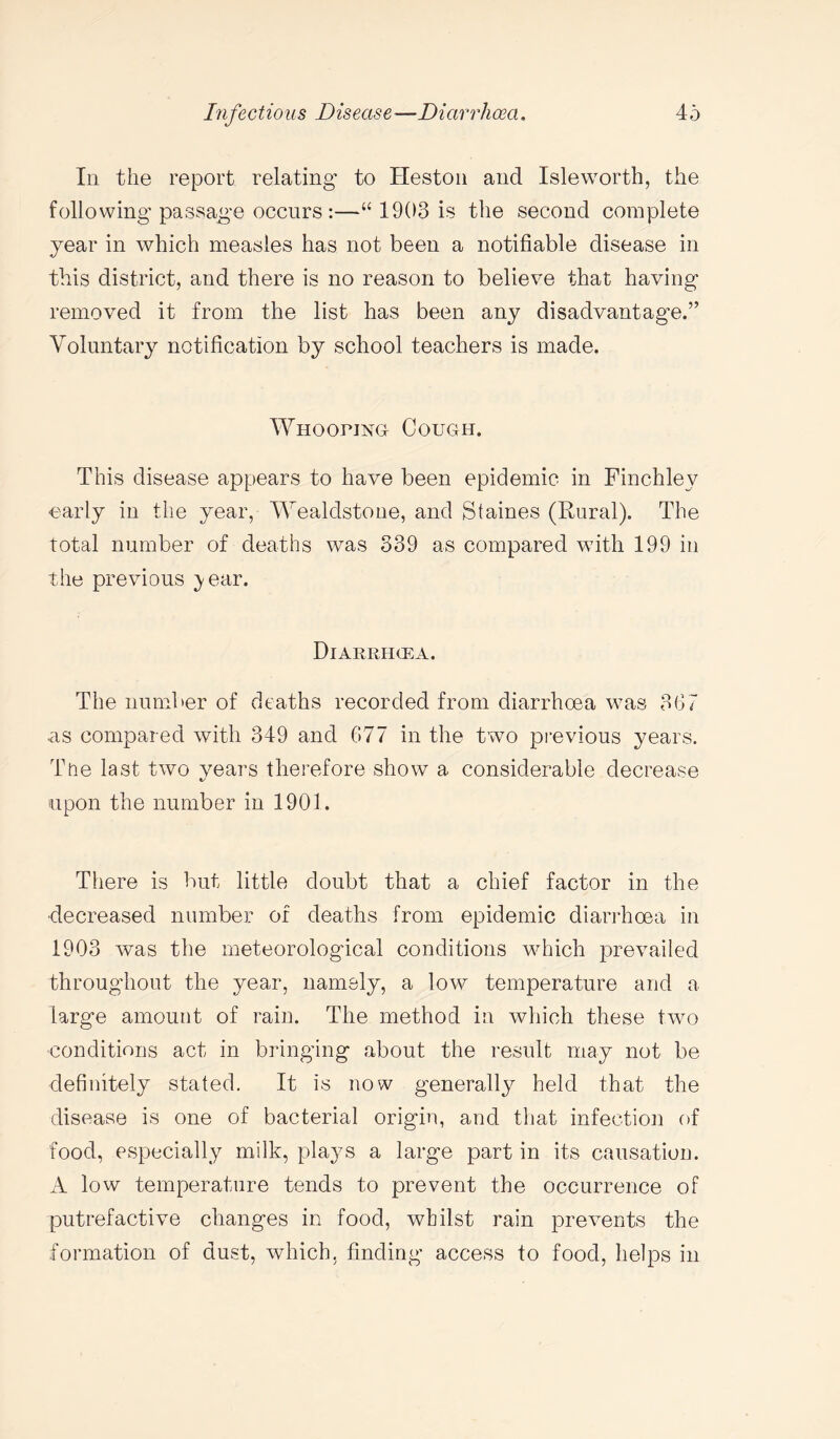 In the report relating to Heston and Isleworth, the following passage occurs:—“ 1903 is the second complete year in which measles has not been a notifiable disease in this district, and there is no reason to believe that having removed it from the list has been any disadvantage.” Voluntary notification by school teachers is made. Whooping! Cough. This disease appears to have been epidemic in Finchley early in the year, Wealdstone, and Staines (Rural). The total number of deaths was 339 as compared with 199 in the previous ;year. Diarrhgea. The number of deaths recorded from diarrhoea was 367 as compared with 349 and 677 in the two previous years. The last two years therefore show a considerable decrease upon the number in 1901. There is but little doubt that a chief factor in the decreased number of deaths from epidemic diarrhoea in 1903 was the meteorological conditions which prevailed throughout the year, namely, a low temperature and a large amount of rain. The method in which these two •conditions act in bringing about the result may not be definitely stated. It is now generally held that the disease is one of bacterial origin, and that infection of food, especially milk, plays a large part in its causation. A low temperature tends to prevent the occurrence of putrefactive changes in food, whilst rain prevents the formation of dust, which, finding access to food, helps in