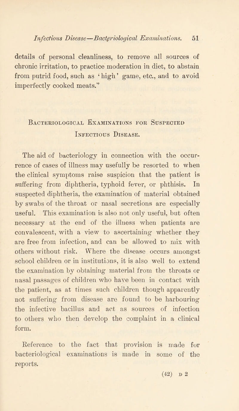 details of personal cleanliness, to remove all sources of chronic irritation, to practice moderation in diet, to abstain from putrid food, such as ‘high’ game, etc., and to avoid imperfectly cooked meats.” Bacteriological Examinations for Suspected Infectious Disease. The aid of bacteriology in connection with the occur¬ rence of cases of illness may usefully be resorted to when the clinical symptoms raise suspicion that the patient is suffering from diphtheria, typhoid fever, or phthisis. In suspected diphtheria, the examination of material obtained by swabs of the throat or nasal secretions are especially useful. This examination is also not only useful, but often necessary at the end of the illness when patients are convalescent, with a view to ascertaining whether they are free from infection, and can be allowed to mix with others without risk. Where the disease occurs amongst school children or in institutions, it is also well to extend the examination by obtaining material from the throats or nasal passages of children who have been in contact with the patient, as at times such children though apparently not suffering from disease are found to be harbouring the infective bacillus and act as sources of infection to others who then develop the complaint in a clinical form. Deference to the fact that provision is made for bacteriological examinations is made in some of the reports. (42) d 2