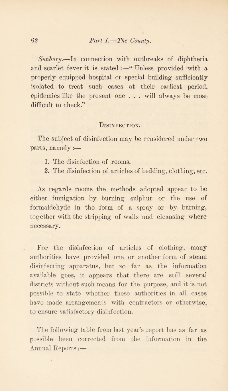 Sunbury.—In connection with outbreaks of diphtheria and scarlet fever it is stated:—‘‘Unless provided with a properly equipped hospital or special building- sufficiently isolated to treat such cases at their earliest period, epidemics like the present one . . . will always be most difficult to check.” Disinfection. The subject of disinfection may be considered under two parts, namely:— 1. The disinfection of rooms. 2. The disinfection of articles of bedding, clothing-, etc. As regards rooms the methods adopted appear to be either fumigation by burning sulphur or the use of formaldehyde in the form of a spray or by burning, together with the stripping of walls and cleansing where necessary. For the disinfection of articles of clothing, many authorities have provided one or another form of steam disinfecting apparatus, but so far as the information available goes, it appears that there are still several districts without such means for the purpose, and it is not possible to state whether these authorities in all cases have made arrangements with contractors or otherwise, to ensure satisfactory disinfection. The following table from last year’s report has as far as possible been corrected from the information in the Annual Reports:—