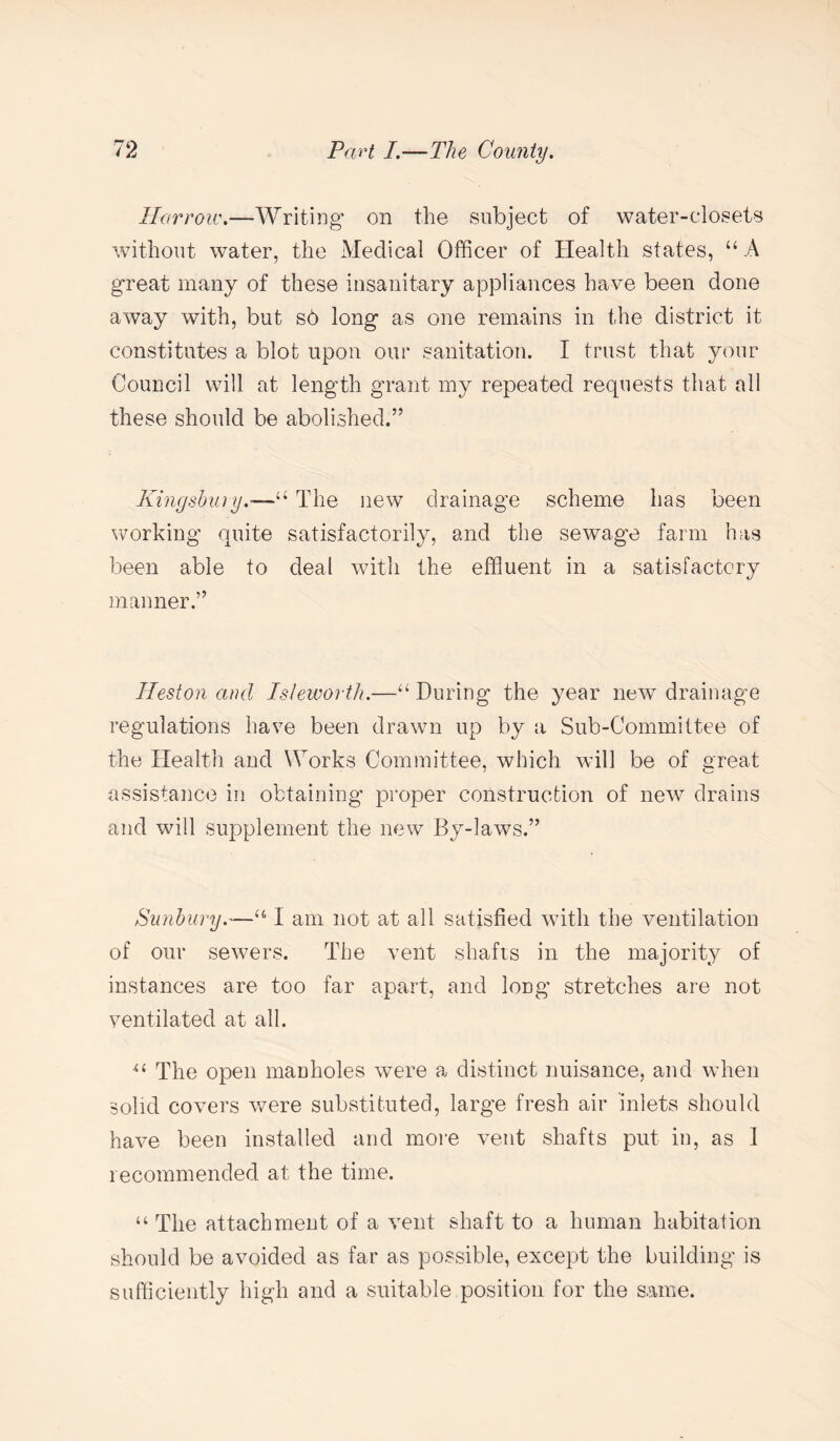 Harrow.—Writing' on the subject of water-closets without water, the Medical Officer of Health states, “ A great many of these insanitary appliances have been done away with, but s6 long as one remains in the district it constitutes a blot upon our sanitation. I trust that your Council will at length grant my repeated requests that all these should be abolished.” Kingsbury.-—“ The new drainage scheme has been working quite satisfactorily, and the sewage farm has been able to deal with the effluent in a satisfactory manner.” Heston and Is/eworth.—“ During the year new drainage regulations have been drawn up by a Sub-Committee of the Health and Works Committee, which will be of great assistance in obtaining proper construction of new drains and will supplement the new By-laws.” Sunbury“ I am not at all satisfied with the ventilation of our sewers. The vent shafts in the majority of instances are too far apart, and long stretches are not ventilated at all. u The open manholes were a distinct nuisance, and when solid covers were substituted, large fresh air inlets should have been installed and more vent shafts put in, as 1 recommended at the time. “ The attachment of a vent shaft to a human habitation should be avoided as far as possible, except the building is sufficiently high and a suitable position for the same.