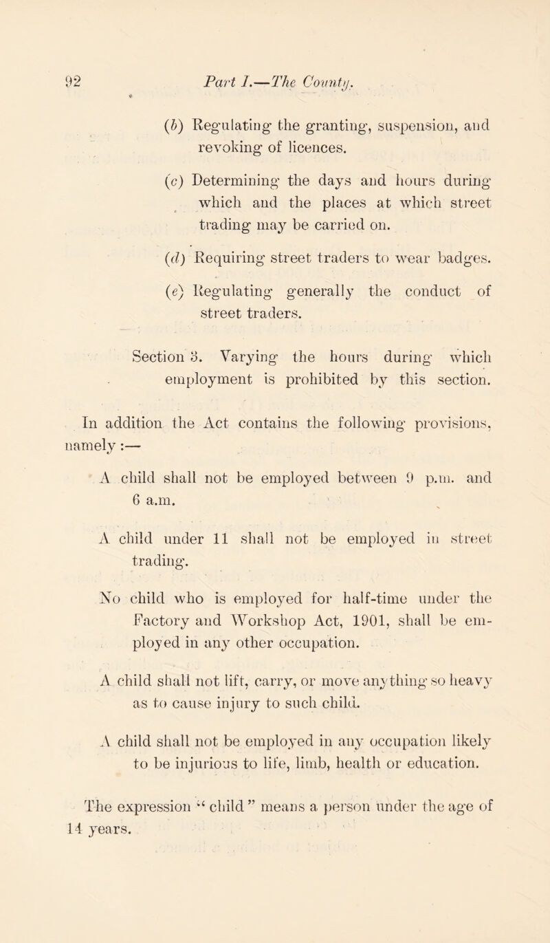 (b) Regulating the granting, suspension, and revoking of licences. (c) Determining the days and hours during which and the places at which street trading may be carried on. (d) Requiring street traders to wear badges. (e) Regulating generally the conduct of street traders. Section b. Varying the hours during which employment is prohibited by this section. In addition the Act contains the following provisions, namely:— A child shall not be employed between 9 p.m. and 6 a.m. A child under 11 shall not be employed in street trading. No child who is employed for half-time under the Factory and Workshop Act, 1901, shall be em¬ ployed in any other occupation. A child shall not lift, carry, or move anything so heavy as to cause injury to such child. A child shall not be employed in any occupation likely to be injurious to life, limb, health or education. The expression child ” means a person under the age of 14 years.