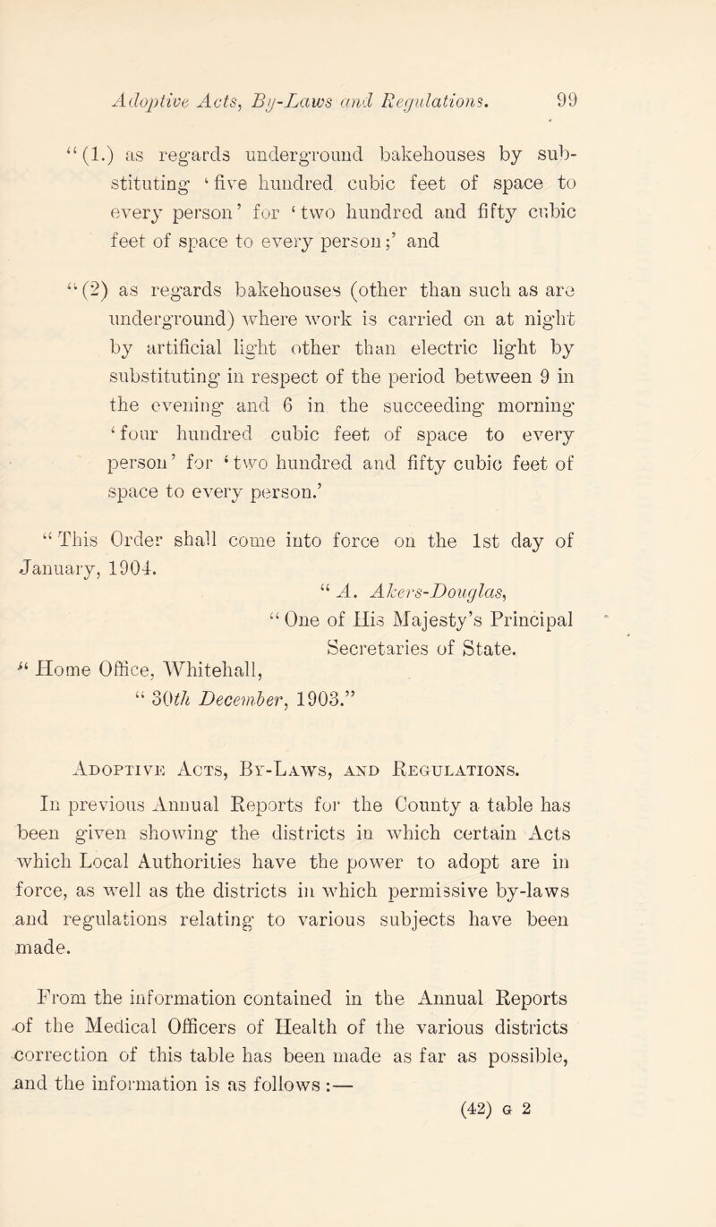 “(1.) as regards underground bakehouses by sub¬ stituting ‘ five hundred cubic feet of space to every person’ for ‘two hundred and fifty cubic feet of space to every personand u(2) as regards bakehouses (other than such as are underground) where work is carried on at night by artificial light other than electric light by substituting in respect of the period between 9 in the evening and 6 in the succeeding morning ‘ four hundred cubic feet of space to every person’ for ‘two hundred and fifty cubic feet of space to every person.’ “ This Order shall come into force on the 1st day of January, 1904. “ A. Akers-Douglas, “ One of His Majesty’s Principal Secretaries of State. u Home Office, Whitehall, “ 30th December, 1903.” Adoptive Acts, By-Laws, and Regulations. In previous Annual Reports for the County a table has been given showing the districts in which certain Acts which Local Authorities have the power to adopt are in force, as well as the districts in which permissive by-laws and regulations relating to various subjects have been made. From the information contained in the Annual Reports -of the Medical Officers of Health of the various districts correction of this table has been made as far as possible, and the information is as follows :— (42) g 2