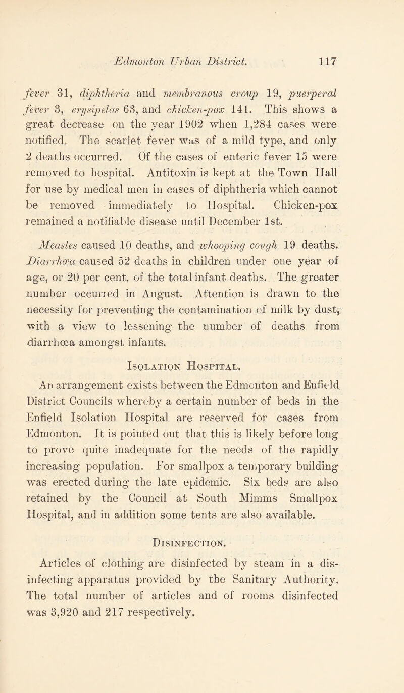 fever 31, diphtheria and membranous croup 19, puerperal fever 3, erysipelas 63, and chicken-pox 141. This shows a great decrease on the year 1902 when 1,284 cases were notified. The scarlet fever was of a mild type, and only 2 deaths occurred. Of the cases of enteric fever 15 were removed to hospital. Antitoxin is kept at the Town Hall for use by medical men in cases of diphtheria which cannot be removed immediately to Hospital. Chicken-pox remained a notifiable disease until December 1st. Measles caused 10 deaths, and whooping cough 19 deaths. Diarrhoea caused 52 deaths in children under one year of age, or 20 per cent, of the total infant deaths. The greater number occurred in August. Attention is drawn to the necessity for preventing the contamination of milk by dust, with a view to lessening the number of deaths from diarrhoea amongst infants. Isolation Hospital. An arrangement exists between the Edmonton and Enfield District Councils whereby a certain number of beds in the Enfield Isolation Hospital are reserved for cases from Edmonton. It is pointed out that this is likely before long to prove quite inadequate for the needs of the rapidly increasing population. Eor smallpox a temporary building was erected during the late epidemic. Six beds are also retained by the Council at South Minims Smallpox Hospital, and in addition some tents are also available. Disinfection. Articles of clothing are disinfected by steam in a dis¬ infecting apparatus provided by the Sanitary Authority. The total number of articles and of rooms disinfected was 3,920 and 217 respectively.