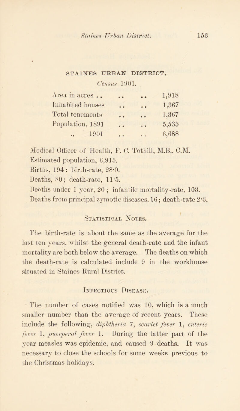 STAINES URBAN DISTRICT, Census 1901. Area in acres .. • • • • 1,918 Inhabited houses • • • 0 1,367 Total tenements • « • ® 1,367 Population, 1891 9 e • • 5,535 „ 1901 • • * • 6,688 Medical Officer of Health, F. C. Tothill, M.B., C.M. Estimated population, 6,915. Births, 194 ; birth-rate, 28*0. Deaths, 80; death-rate, 11 5. Deaths under 1 year, 20 ; infantile mortality-rate, 103. Deaths from principal zymotic diseases, 16; death-rate 2*3. Statistical Notes. The birth-rate is about the same as the average for the last ten years, whilst the general death-rate and the infant mortality are both below the average. The deaths on which the death-rate is calculated include 9 in the workhouse situated in Staines Rural District. Infectious Disease. The number of cases notified was 10, which is a much smaller number than the average of recent years. These include the following, diphtheria 7, scarlet fever 1, enteric fever 1, puerperal fever 1. During the latter part of the year measles was epidemic, and caused 9 deaths. It was necessary to close the schools for some weeks previous to the Christmas holidays.