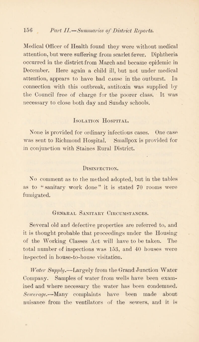 Medical Officer of Health found they were without medical attention, but were suffering- from scarlet fever. Diphtheria occurred in the district from March and became epidemic in December. Here again a child ill, but not under medical attention, appears to have had cause in the outburst. In connection with this outbreak, antitoxin was supplied by the Council free of charge for the poorer class. It was necessary to close both day and Sunday schools. Isolation Hospital. None is provided for ordinary infectious cases. One case was sent to Richmond Hospital. Smallpox is provided for in conjunction with Staines Rural District. Disinfection. No comment as to the method adopted, but in the tables as to “ sanitary work done” it is stated 70 rooms were fumigated. General Sanitary Circumstances. Several old and defective properties are referred to, and it is thought probable that proceedings under the Housing of the Working Classes Act will have to be taken. The total number of inspections was 153, and 40 houses were inspected in house-to-house visitation. Water Supply.—Largely from the Grand Junction Water Company. Samples of water from wells have been exam¬ ined and where necessarv the water has been condemned. Sewerage.—Many complaints have been made about nuisance from the ventilators of the sewers, and it is