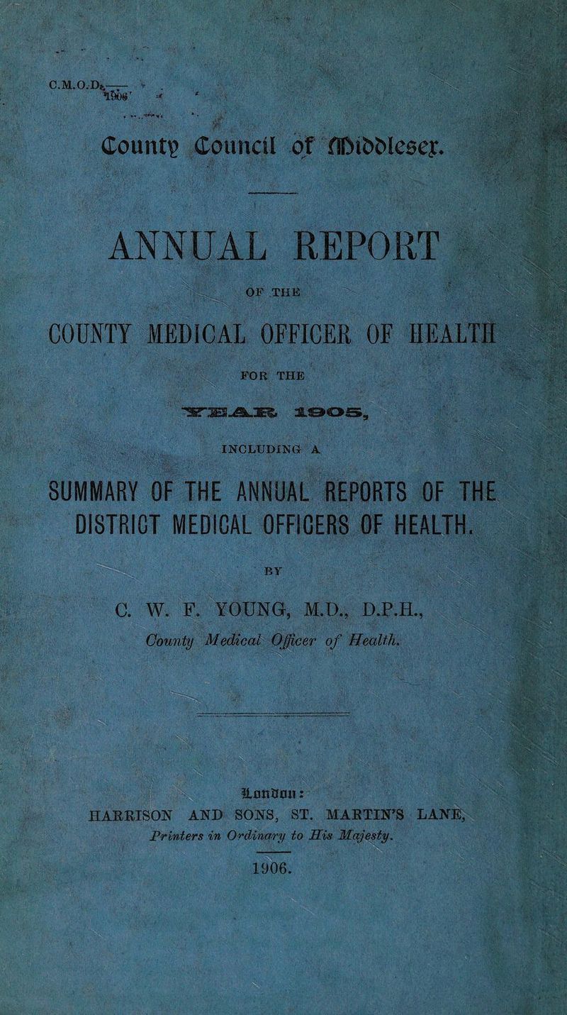 C.M.O.Dfc—— A&C »r Count? Council of fllMb&lesey. ANNUAL REPORT ■ OF THE COUNTY MEDICAL OFFICER OF HEALTH FOR THE INCLUDING A UwFMm SUMMARY OF THE ANNUAL REPORTS OF THE DISTRICT MEDICAL OFFICERS OF HEALTH. BY C. W. F. YOUNG, M.D., D.P.H., County Medical Officer of Health. ILmiOmi: HARRISON AND SONS, ST. MARTIN’S LANE, Printers in Ordinary to His Majesty. _ 1906.