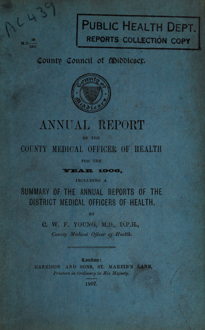 ✓ M.O.- 39 1907 Public Health Dept. REPORTS COLLECTION COPY Count? Council of flDi&Mesey. ANNUAL REPORT OF THE COUNTY MEDICAL OFFICER OF HEALTH FOR THE INCLUDING A SUMMARY OF THE ANNUAL REPORTS OF THE DISTRICT MEDICAL OFFICERS OF HEALTH. BY G. W. F. YOUNG, M.D., D.P.H., County Medical Officer of Health. Houitmi: HARRISON AND SONS, ST. MARTIN’S LANE, Printers in Ordinary to His Majesty.